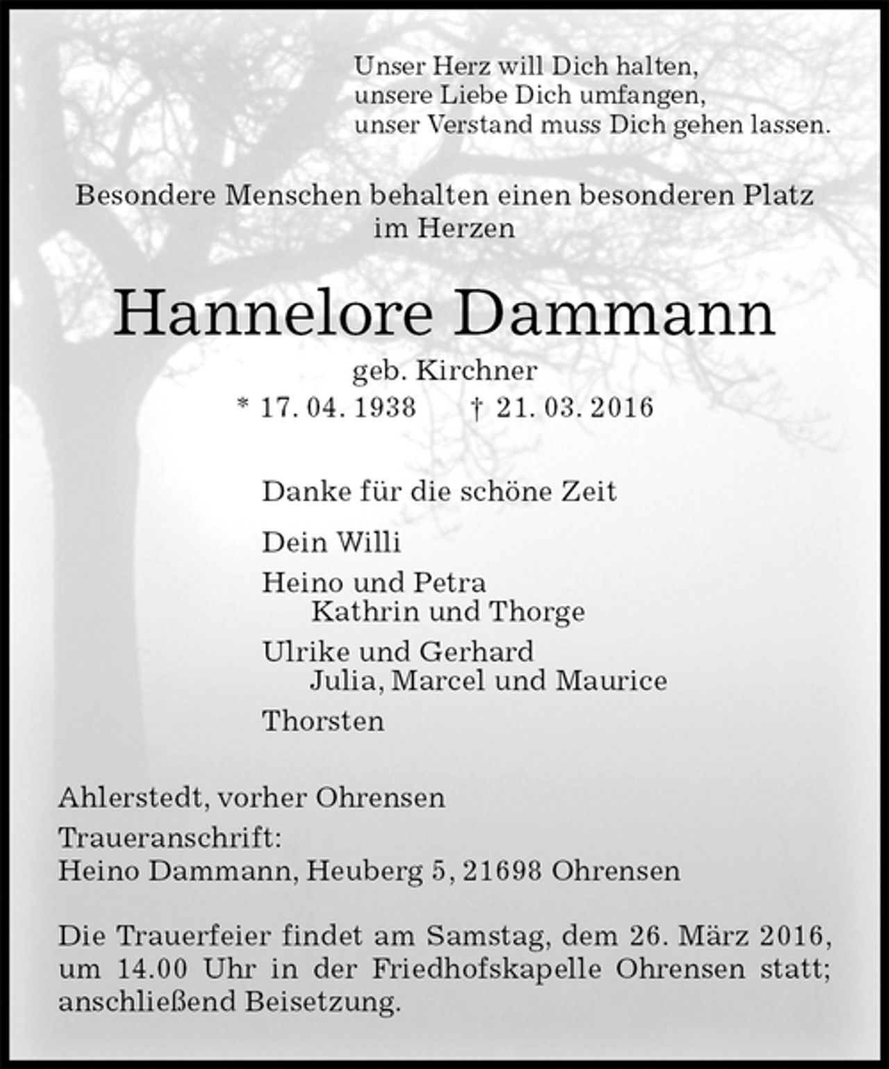 <p>Unser Herz will Dich halten,<br />unsere Liebe Dich umfangen,<br />unser Verstand muss Dich gehen lassen.<br />Besondere Menschen behalten einen besonderen Platz<br />im Herzen<br />Hannelore Dammann<br />geb. Kirchner<br />* 17. 04. 1938 † 21. 03. 2016<br />Danke für die schöne Zeit<br />Dein Willi<br />Heino und Petra<br />Kathrin und Thorge<br />Ulrike und Gerhard<br />Julia, Marcel und Maurice<br />Thorsten<br />Ahlerstedt, vorher Ohrensen<br />Traueranschrift:<br />Heino Dammann, Heuberg 5, 21698 Ohrensen</p>
<p>Die Trauerfeier findet am Samstag, dem 26. März 2016, um 14.00 Uhr in der Friedhofskapelle Ohrensen statt; anschließend Beisetzung.</p>