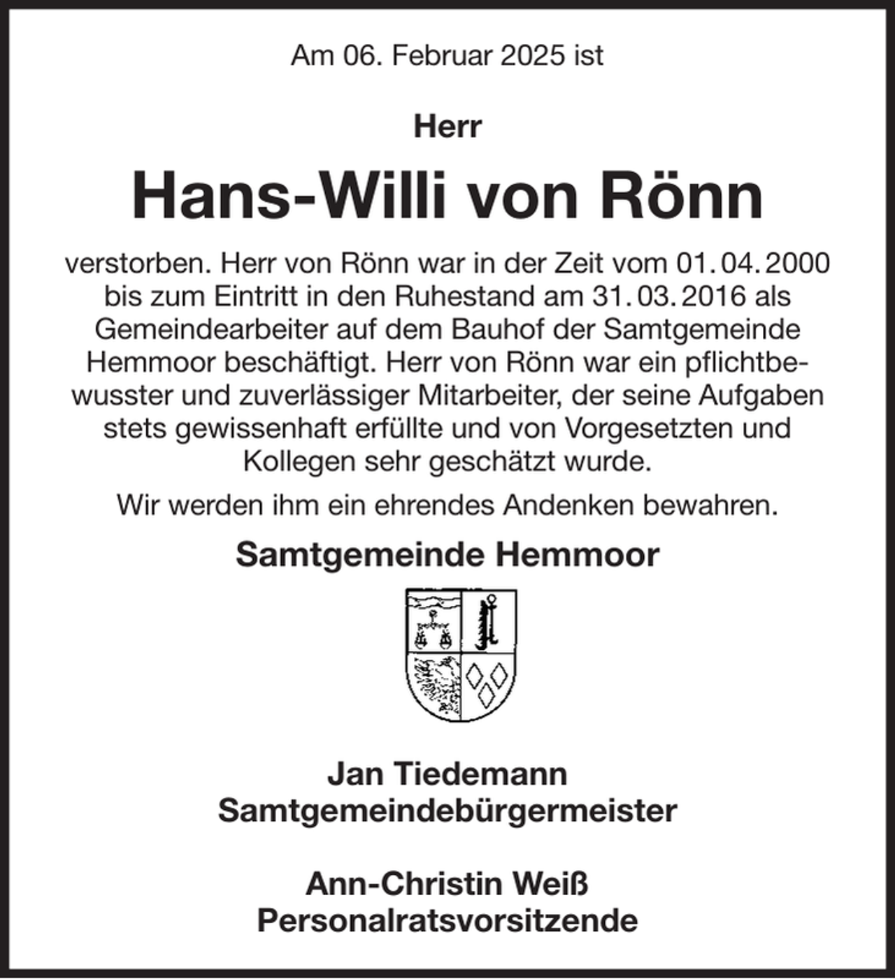<p>Am 06. Februar 2025 ist<br />Herr<br />Hans-Willi von Rönn<br />verstorben. Herr von Rönn war in der Zeit vom 01. 04. 2000 bis zum Eintritt in den Ruhestand am 31. 03. 2016 als<br />Gemeindearbeiter auf dem Bauhof der Samtgemeinde Hemmoor beschäftigt. Herr von Rönn war ein pflichtbewusster und zuverlässiger Mitarbeiter, der seine Aufgaben stets gewissenhaft erfüllte und von Vorgesetzten und<br />Kollegen sehr geschätzt wurde.<br />Wir werden ihm ein ehrendes Andenken bewahren.<br />Samtgemeinde Hemmoor</p><p>Jan Tiedemann<br />Samtgemeindebürgermeister</p><p>Ann-Christin Weiß<br />Personalratsvorsitzende</p>