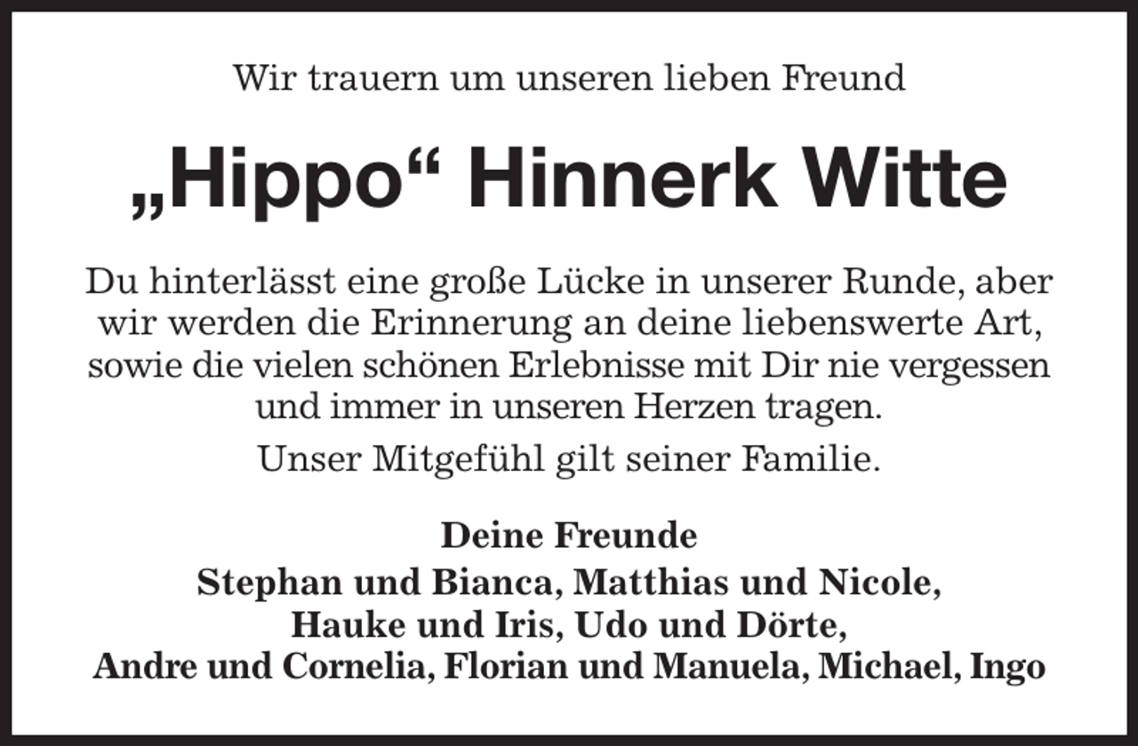 <p>Wir trauern um unseren lieben Freund<br />„Hippo“ Hinnerk Witte<br />Du hinterlässt eine große Lücke in unserer Runde, aber wir werden die Erinnerung an deine liebenswerte Art, sowie die vielen schönen Erlebnisse mit Dir nie vergessen und immer in unseren Herzen tragen.<br />Unser Mitgefühl gilt seiner Familie.<br />Deine Freunde<br />Stephan und Bianca, Matthias und Nicole,<br />Hauke und Iris, Udo und Dörte,<br />Andre und Cornelia, Florian und Manuela, Michael, Ingo</p>