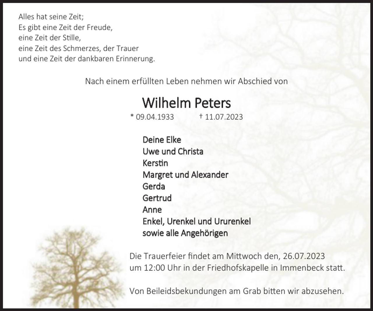<p>Alles hat seine Zeit;<br />es gibt eine Zeit der Freude,<br />eine Zeit der Stille,<br />eine Zeit des Schmerzes, der Trauer<br />und eine Zeit der dankbaren Erinnerung.<br />Nach einem erfüllten Leben nehmen wir Abschied von<br />Wilhelm Peters<br />* 09.04.1933 † 11.07.2023<br />Deine Elke<br />Uwe und Christa<br />Kerstin<br />Margret und Alexander<br />Gerda<br />Gertrud<br />Anne<br />Enkel, Urenkel und Ururenkel<br />sowie alle Angehörigen<br />Die Trauerfeier findet am Mittwoch den, 26.07.2023<br />um 12:00 Uhr in der Friedhofskapelle in Immenbeck statt.<br />Von Beileidsbekundungen am Grab bitten wir abzusehen.</p>