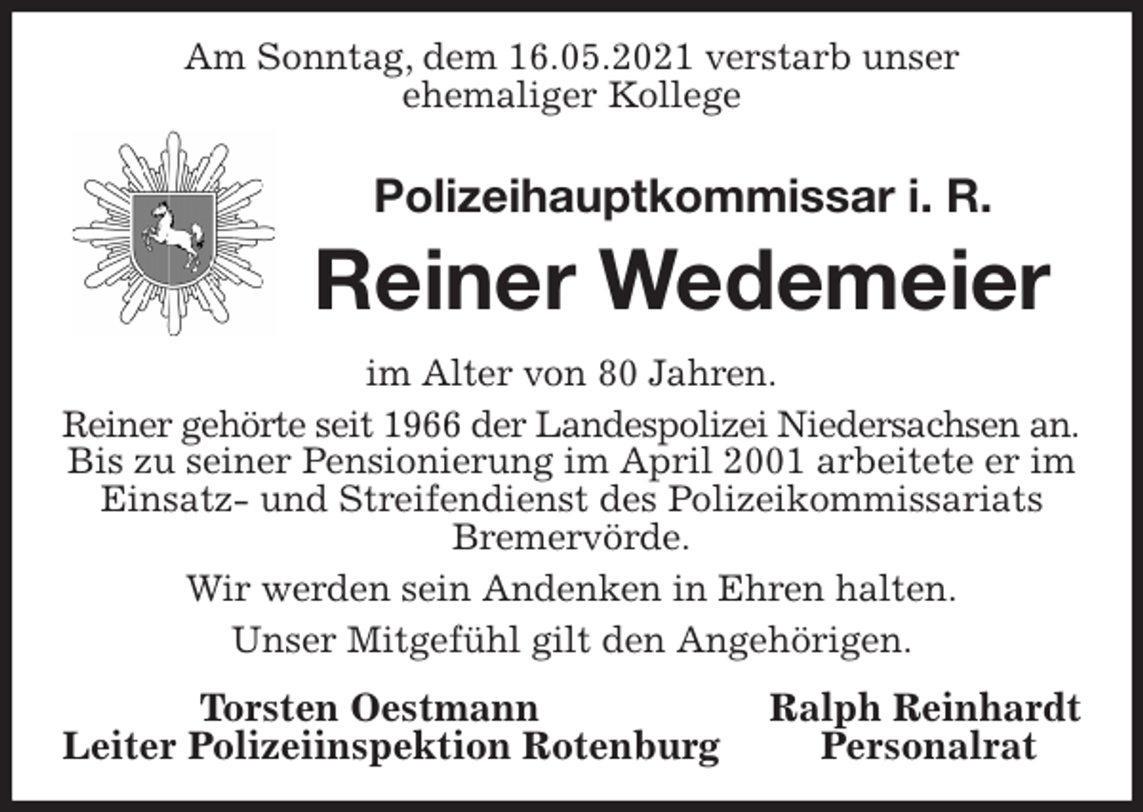 <p>Am Sonntag, dem 16.05.2021 verstarb unser<br />ehemaliger Kollege<br />Polizeihauptkommissar i. R.<br />Reiner Wedemeier<br />im Alter von 80 Jahren.<br />Reiner gehörte seit 1966 der Landespolizei Niedersachsen an.<br />Bis zu seiner Pensionierung im April 2001 arbeitete er im Einsatz- und Streifendienst des Polizeikommissariats Bremervörde.<br />Wir werden sein Andenken in Ehren halten.<br />Unser Mitgefühl gilt den Angehörigen.<br />Torsten Oestmann Ralph Reinhardt<br />Leiter Polizeiinspektion Rotenburg Personalrat</p>