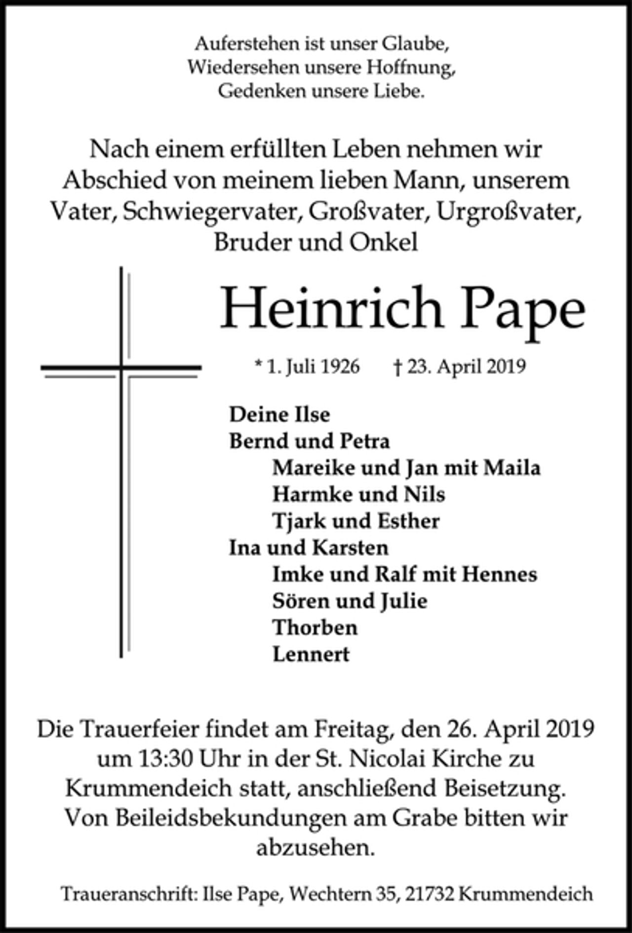 <p>Auferstehen ist unser Glaube,<br />Wiedersehen unsere Hoffnung,<br />Gedenken unsere Liebe.<br />Nach einem erfüllten Leben nehmen wir Abschied von meinem lieben Mann, unserem Vater, Schwiegervater, Großvater, Urgroßvater, Bruder und Onkel<br />Heinrich Pape<br />*1. Juli 1926 + 23. April 2019<br />Deine Ilse<br />Bernd und Petra<br />Marike und Jan mit Maila<br />Harmke und Nils<br />Tjark und Esther<br />Ina und Karsten<br />Imke und Ralf mit Hennes<br />Sören und Julie<br />Thorben<br />Lennert</p>