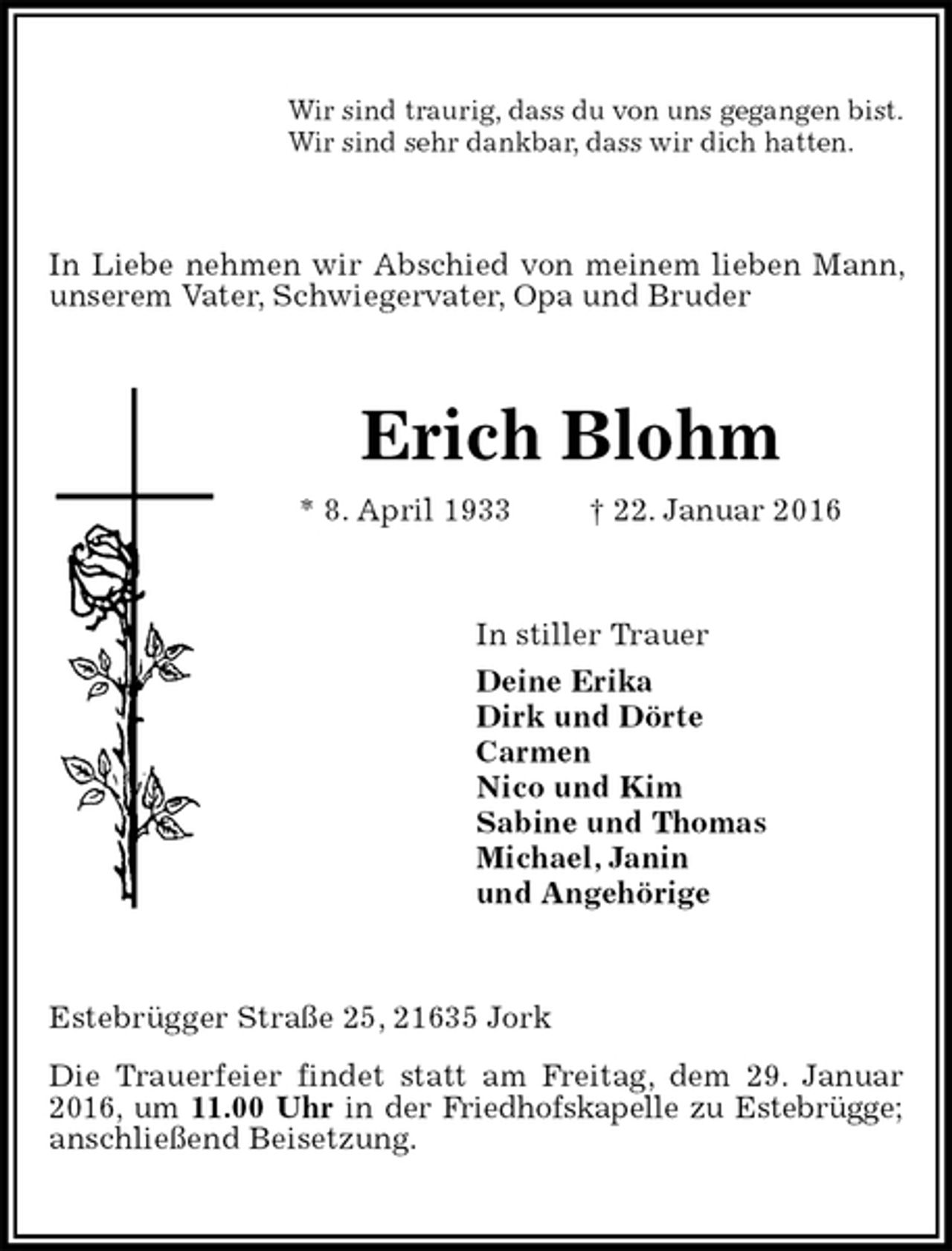 <p>Wir sind traurig, dass du von uns gegangen bist.<br />Wir sind sehr dankbar, dass wir dich hatten.<br />In Liebe nehmen wir Abschied von meinem lieben Mann, unserem Vater, Schwiegervater, Opa und Bruder<br />Erich Blohm<br />* 8. April 1933 † 22. Januar 2016<br />In stiller Trauer<br />Deine Erika<br />Dirk und Dörte<br />Carmen<br />Nico und Kim<br />Sabine und Thomas<br />Michael, Janin<br />und Angehörige<br />Estebrügger Straße 25, 21635 Jork<br />Die Trauerfeier findet statt am Freitag, dem 29. Januar 2016, um 11.00 Uhr in der Friedhofskapelle zu Estebrügge; anschließend Beisetzung.</p>