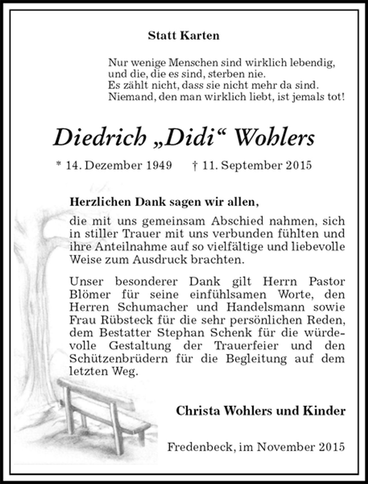<p>Statt Karten<br />Nur wenige Menschen sind wirklich lebendig,<br />und die, die es sind, sterben nie.<br />Es zählt nicht, dass sie nicht mehr da sind.<br />Niemand, den man wirklich liebt, ist jemals tot!<br />Diedrich „Didi“ Wohlers<br />* 14. Dezember 1949 † 11. September 2015<br />Herzlichen Dank sagen wir allen,<br />die mit uns gemeinsam Abschied nahmen, sich in stiller Trauer mit uns verbunden fühlten und ihre Anteilnahme auf so vielfältige und liebevolle Weise zum Ausdruck brachten.<br />Unser besonderer Dank gilt Herrn Pastor<br />Blömer für seine einfühlsamen Worte, den<br />Herren Schumacher und Handelsmann sowie Frau Rübsteck für die sehr persönlichen Reden, dem Bestatter Stephan Schenk für die würde-<br />volle Gestaltung der Trauerfeier und den Schützenbrüdern für die Begleitung auf dem letzten Weg.</p>
<p>Christa Wohlers und Kinder<br />Fredenbeck, im November 2015</p>