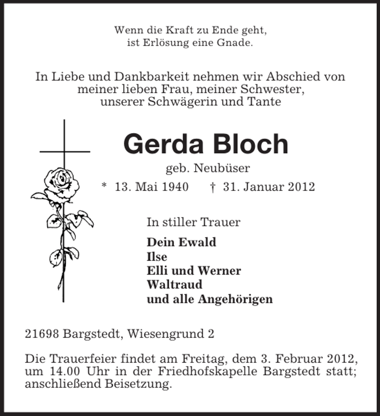 <p>Wenn die Kraft zu Ende geht,<br />ist Erlösung eine Gnade.<br />In Liebe und Dankbarkeit nehmen wir Abschied von<br />meiner lieben Frau, meiner Schwester,<br />unserer Schwägerin und Tante<br />Gerda Bloch<br />geb. Neubüser<br />* 13. Mai 1940 † 31. Januar 2012<br />In stiller Trauer<br />Dein Ewald<br />Ilse<br />Elli und Werner<br />Waltraud<br />und alle Angehörigen<br />21698 Bargstedt, Wiesengrund 2</p><p>Die Trauerfeier findet am Freitag, dem 3. Februar 2012, um 14.00 Uhr in der Friedhofskapelle Bargstedt statt; anschließend Beisetzung.</p>