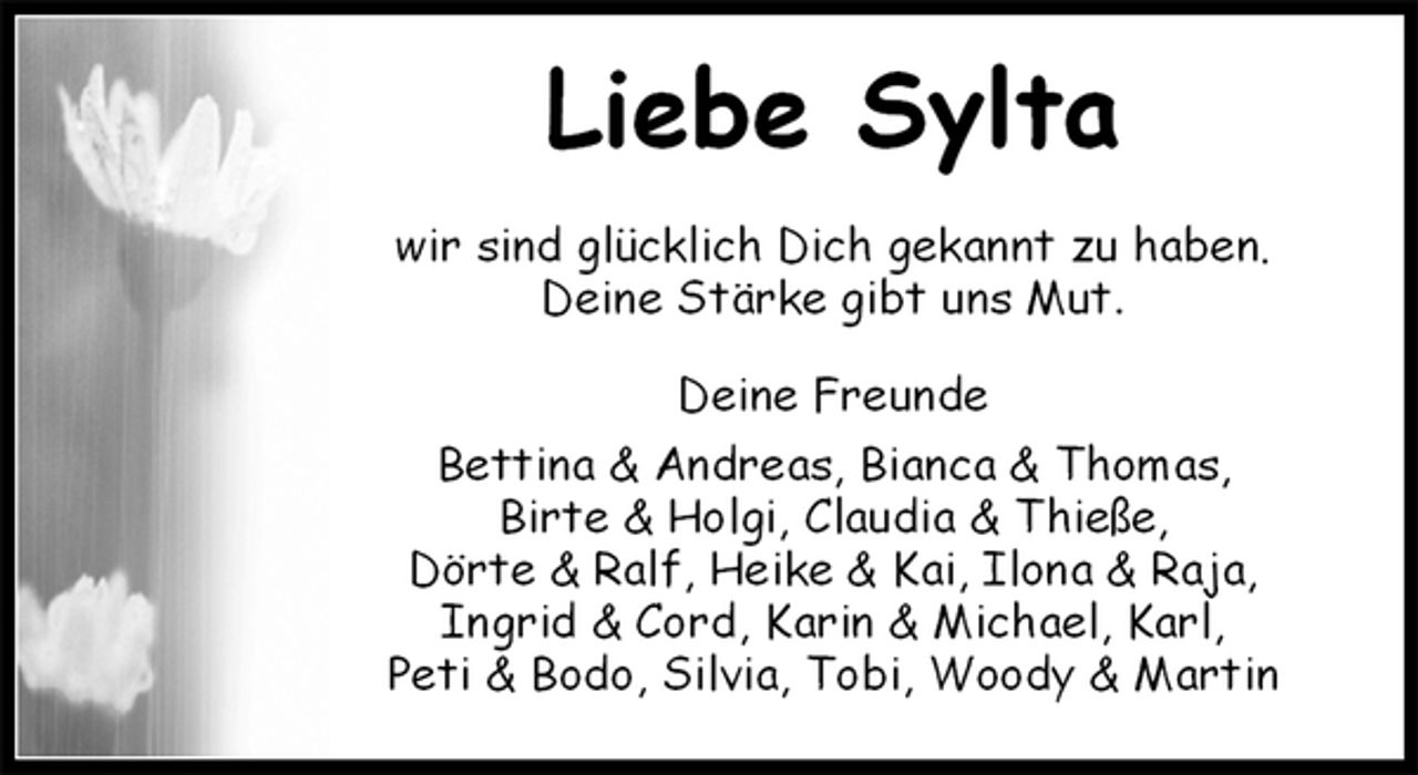 <p>Liebe Sylta<br />wir sind glücklich Dich gekannt zu haben.<br />Deine Stärke gibt uns Mut.<br />Deine Freunde<br />Bettina &amp; Andreas, Bianca &amp; Thomas,<br />Birte &amp; Holgi, Claudia &amp; Thieße,<br />Dörte &amp; Ralf, Heike &amp; Kai, Ilona &amp; Raja,<br />Ingrid &amp; Cord, Karin &amp; Michael, Karl,<br />Peti &amp; Bodo, Silvia, Tobi, Woody &amp; Martin</p>