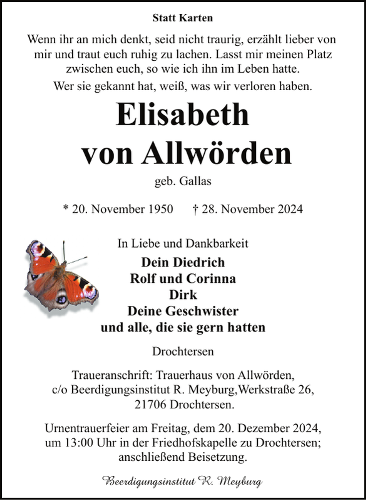 <p>Statt Karten</p><p>Wenn ihr an mich denkt, seid nicht traurig, erzählt lieber von<br />mir und traut euch ruhig zu lachen. Lasst mir meinen Platz<br />zwischen euch, so wie ich ihn im Leben hatte.<br />Wer sie gekannt hat, weiß, was wir verloren haben.</p><p>Elisabeth<br />von Allwörden<br />geb. Gallas</p><p>* 20. November 1950</p><p>† 28. November 2024</p><p>In Liebe und Dankbarkeit</p><p>Dein Diedrich<br />Rolf und Corinna<br />Dirk<br />Deine Geschwister<br />und alle, die sie gern hatten<br />Drochtersen<br />Traueranschrift: Trauerhaus von Allwörden,<br />c/o Beerdigungsinstitut R. Meyburg,Werkstraße 26,<br />21706 Drochtersen.<br />Urnentrauerfeier am Freitag, dem 20. Dezember 2024,<br />um 13:00 Uhr in der Friedhofskapelle zu Drochtersen;<br />anschließend Beisetzung.<br />Beerdigungsinstitut R. Meyburg</p>