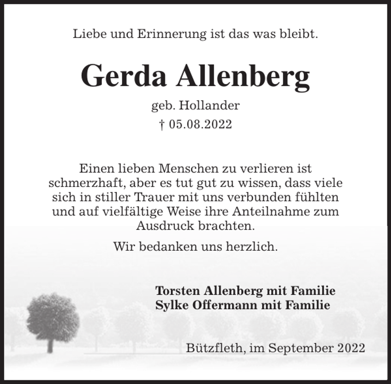 <p>Liebe und Erinnerung ist das was bleibt.<br />Gerda Allenberg<br />geb. Hollander<br />† 05.08.2022<br />Einen lieben Menschen zu verlieren ist<br />schmerzhaft, aber es tut gut zu wissen, dass viele<br />sich in stiller Trauer mit uns verbunden fühlten<br />und auf vielfältige Weise ihre Anteilnahme zum<br />Ausdruck brachten.<br />Wir bedanken uns herzlich.<br />Torsten Allenberg mit Familie<br />Sylke Offermann mit Familie<br />Bützfleth, im September 2022</p>