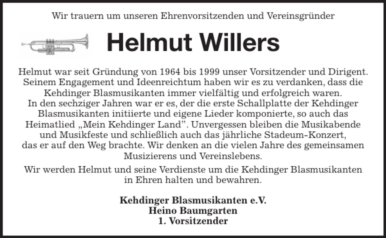 <p>Wir trauern um unseren Ehrenvorsitzenden und Vereinsgründer<br />Helmut Willers<br />Helmut war seit Gründung von 1964 bis 1999 unser Vorsitzender und Dirigent. Seinem Engagement und Ideenreichtum haben wir es zu verdanken, dass die Kehdinger Blasmusikanten immer vielfältig und erfolgreich waren.<br />In den sechziger Jahren war er es, der die erste Schallplatte der Kehdinger Blasmusikanten initiierte und eigene Lieder komponierte, so auch das<br />Heimatlied „Mein Kehdinger Land”. Unvergessen bleiben die Musikabende und Musikfeste und schließlich auch das jährliche Stadeum-Konzert,<br />das er auf den Weg brachte. Wir denken an die vielen Jahre des gemeinsamen Musizierens und Vereinslebens.<br />Wir werden Helmut und seine Verdienste um die Kehdinger Blasmusikanten<br />in Ehren halten und bewahren.<br />Kehdinger Blasmusikanten e.V.<br />Heino Baumgarten<br />1. Vorsitzender</p>