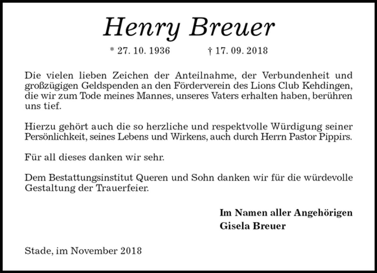 <p>Henry Breuer<br />* 27. 10. 1936 † 17. 09. 2018<br />Die vielen lieben Zeichen der Anteilnahme, der Verbundenheit und<br />großzügigen Geldspenden an den Förderverein des Lions Club Kehdingen,<br />die wir zum Tode meines Mannes, unseres Vaters erhalten haben, berühren<br />uns tief.</p><p>Hierzu gehört auch die so herzliche und respektvolle Würdigung seiner<br />Persönlichkeit, seines Lebens und Wirkens, auch durch Herrn Pastor Pippirs.</p><p>Für all dieses danken wir sehr.</p><p>Dem Bestattungsinstitut Queren und Sohn danken wir für die würdevolle<br />Gestaltung der Trauerfeier.<br />Im Namen aller Angehörigen<br />Gisela Breuer<br />Stade, im November 2018</p>