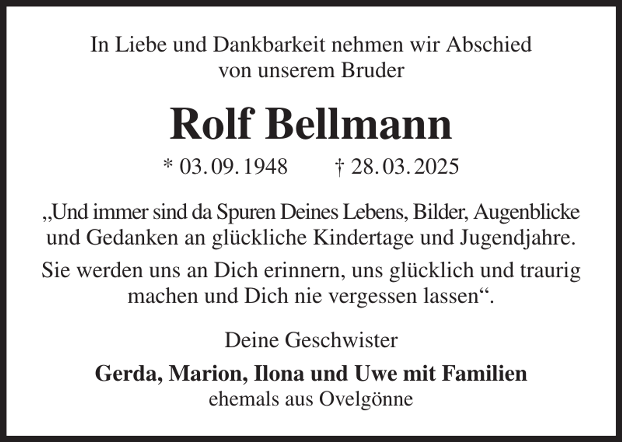 <p>In Liebe und Dankbarkeit nehmen wir Abschied<br />von unserem Bruder<br />Rolf Bellmann<br />* 03. 09. 1948 † 28. 03. 2025<br />„Und immer sind da Spuren Deines Lebens, Bilder, Augenblicke und Gedanken an glückliche Kindertage und Jugendjahre.<br />Sie werden uns an Dich erinnern, uns glücklich und traurig machen und Dich nie vergessen lassen“.<br />Deine Geschwister<br />Gerda, Marion, Ilona und Uwe mit Familien<br />ehemals aus Ovelgönne</p>