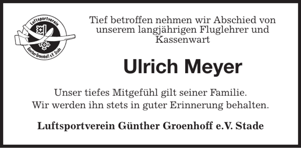 <p>Tief betroffen nehmen wir Abschied von<br />unserem langjährigen Fluglehrer und<br />Kassenwart<br />Ulrich Meyer<br />Unser tiefes Mitgefühl gilt seiner Familie.<br />Wir werden ihn stets in guter Erinnerung behalten.<br />Luftsportverein Günther Groenhoff e.V. Stade</p>