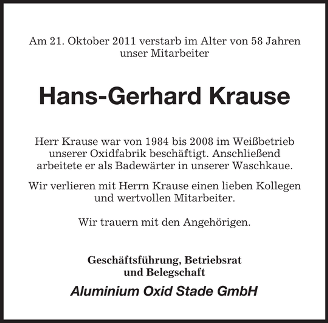 <p>Am 21. Oktober 2011 verstarb im Alter von 58 Jahren<br />unser Mitarbeiter</p><p>Hans-Gerhard Krause<br />Herr Krause war von 1984 bis 2008 im Weißbetrieb<br />unserer Oxidfabrik beschäftigt. Anschließend<br />arbeitete er als Badewärter in unserer Waschkaue.<br />Wir verlieren mit Herrn Krause einen lieben Kollegen<br />und wertvollen Mitarbeiter.<br />Wir trauern mit den Angehörigen.</p><p>Geschäftsführung, Betriebsrat<br />und Belegschaft</p><p>Aluminium Oxid Stade GmbH</p>