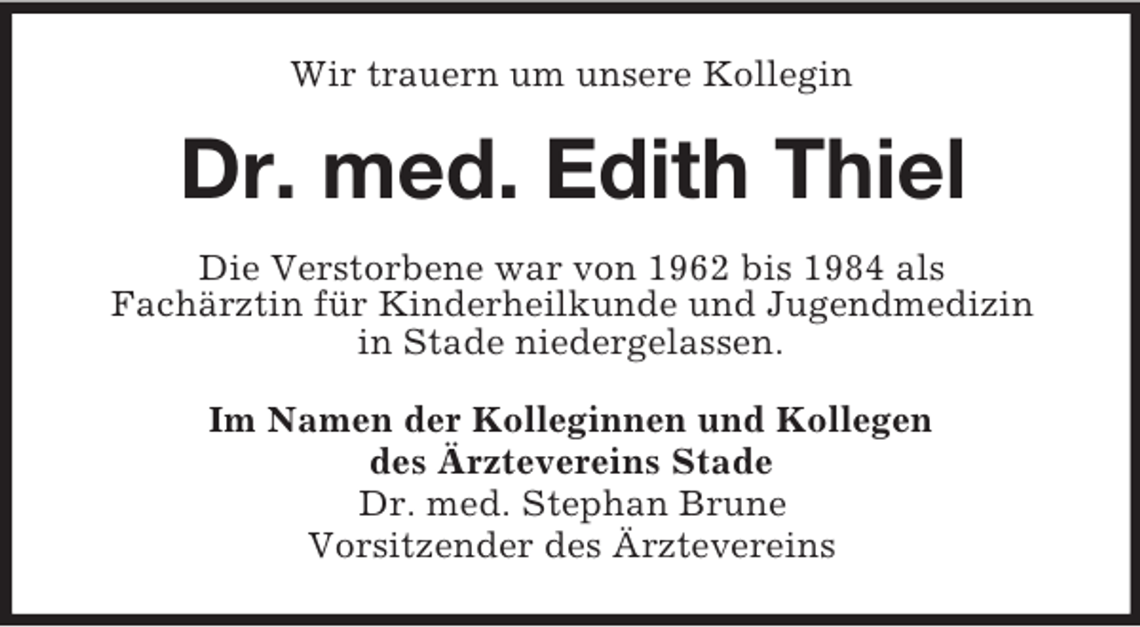 <p>Wir trauern um unsere Kollegin<br />Dr. med. Edith Thiel<br />Die Verstorbene war von 1962 bis 1984 als<br />Fachärztin für Kinderheilkunde und Jugendmedizin<br />in Stade niedergelassen.<br />Im Namen der Kolleginnen und Kollegen<br />des Ärztevereins Stade<br />Dr. med. Stephan Brune<br />Vorsitzender des Ärztevereins</p>