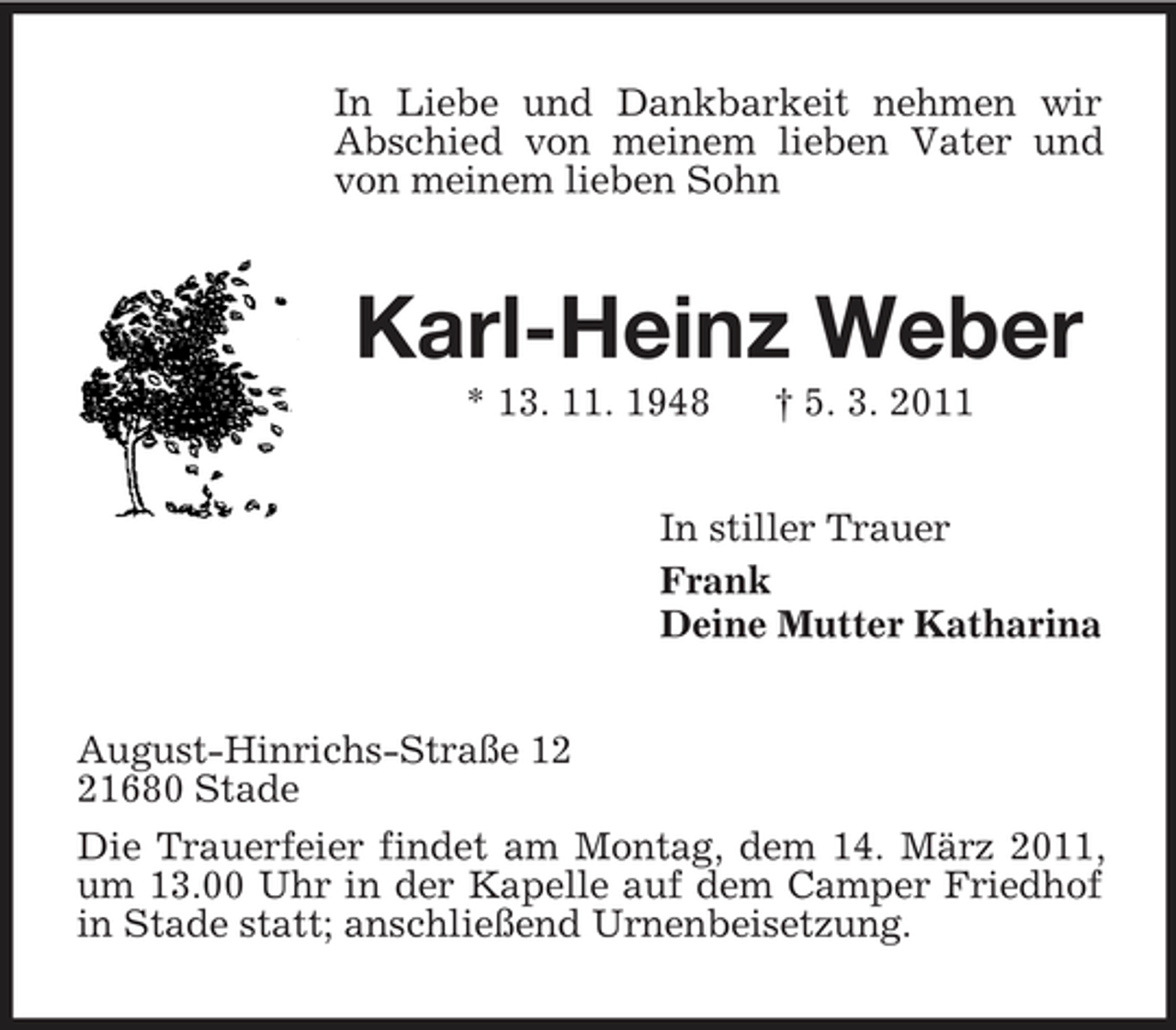 <p>In Liebe und Dankbarkeit nehmen wir Abschied von meinem lieben Vater und von meinem lieben Sohn<br />Karl-Heinz Weber<br />* 13. 11. 1948 † 5. 3. 2011<br />In stiller Trauer<br />Frank<br />Deine Mutter Katharina<br />August-Hinrichs-Straße 12<br />21680 Stade<br />Die Trauerfeier findet am Montag, dem 14. März 2011, um 13.00 Uhr in der Kapelle auf dem Camper Friedhof in Stade statt; anschließend Urnenbeisetzung.</p>