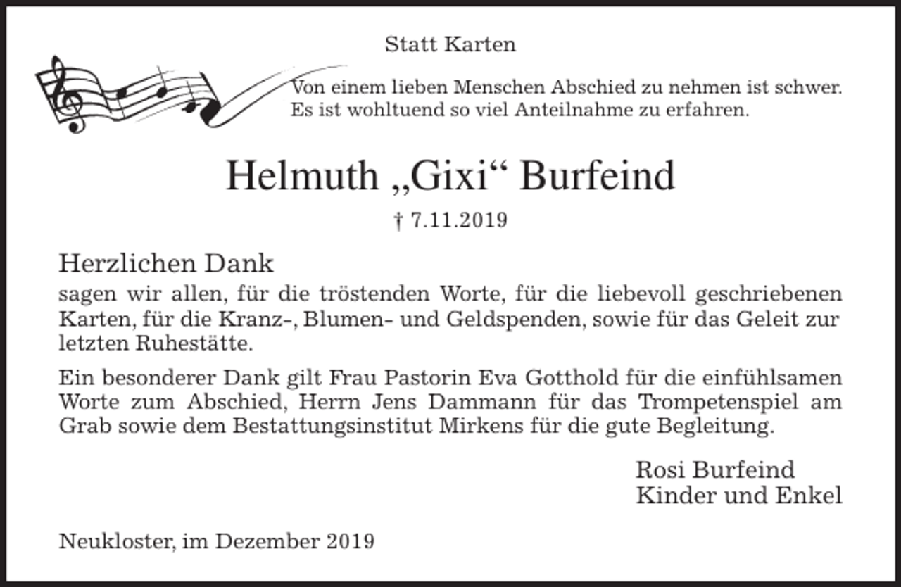 <p>Statt Karten<br />Von einem lieben Menschen Abschied zu nehmen ist schwer.<br />Es ist wohltuend so viel Anteilnahme zu erfahren.<br />Helmuth „Gixi“ Burfein<span>Hans Jürgen Körner </span><br />† 7.11.2019<br />Herzlichen Dank<br />sagen wir allen, für die tröstenden Worte, für die liebevoll geschriebenen<br />Karten, für die Kranz-, Blumen- und Geldspenden, sowie für das Geleit zur letzten Ruhestätte.<br />Ein besonderer Dank gilt Frau Pastorin Eva Gotthold für die einfühlsamen<br />Worte zum Abschied, Herrn Jens Dammann für das Trompetenspiel am<br />Grab sowie dem Bestattungsinstitut Mirkens für die gute Begleitung.<br />Rosi Burfeind<br />Kinder und Enkel<br />Neukloster, im Dezember 2019</p>