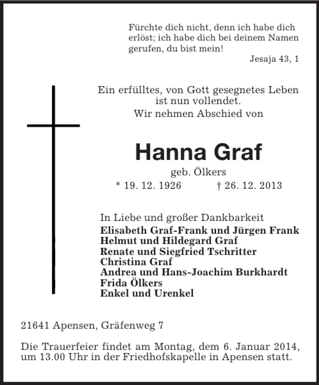 <p>Fürchte dich nicht, denn ich habe dich<br />erlöst; ich habe dich bei deinem Namen<br />gerufen, du bist mein!<br />Jesaja 43, 1<br />Ein erfülltes, von Gott gesegnetes Leben ist nun vollendet.<br />Wir nehmen Abschied von<br />Hanna Graf<br />geb. Ölkers<br />* 19. 12. 1926 † 26. 12. 2013<br />In Liebe und großer Dankbarkeit<br />Elisabeth Graf-Frank und Jürgen Frank<br />Helmut und Hildegard Graf<br />Renate und Siegfried Tschritter<br />Christina Graf<br />Andrea und Hans-Joachim Burkhardt<br />Frida Ölkers<br />Enkel und Urenkel<br />21641 Apensen, Gräfenweg 7</p><p>Die Trauerfeier findet am Montag, dem 6. Januar 2014, um 13.00 Uhr in der Friedhofskapelle in Apensen statt.</p>