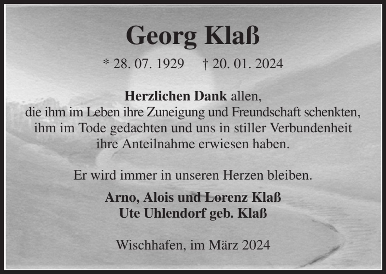 <p>Georg Klaß<br />* 28. 07. 1929 † 20. 01. 2024<br />Herzlichen Dank allen,<br />die ihm im Leben ihre Zuneigung und Freundschaft schenkten,<br />ihm im Tode gedachten und uns in stiller Verbundenheit ihre Anteilnahme erwiesen haben.<br />Er wird immer in unseren Herzen bleiben.<br />Arno, Alois und Lorenz Klaß<br />Ute Uhlendorf geb. Klaß<br />Wischhafen, im März 2024</p>