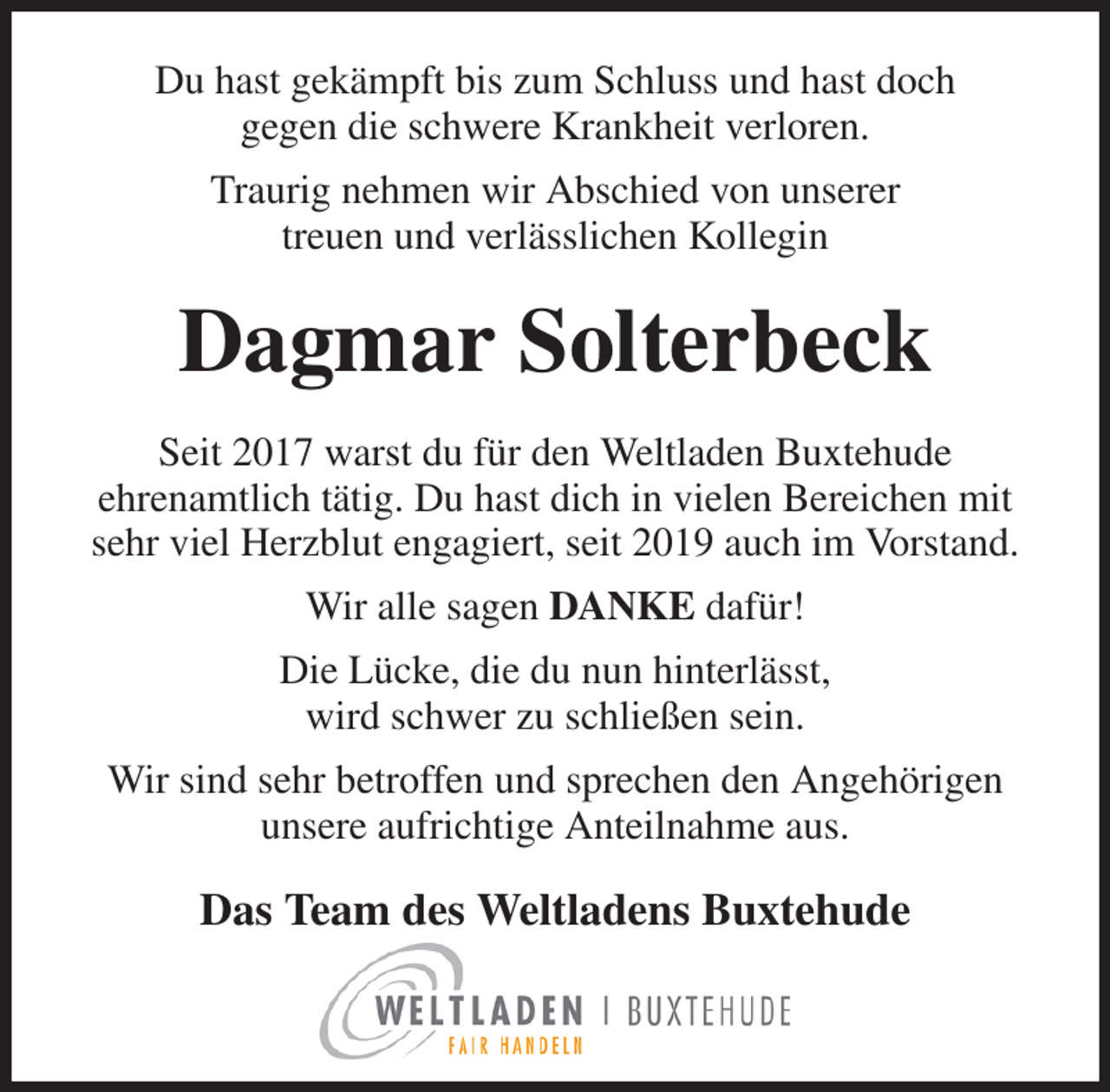 <p>Du hast gekämpft bis zum Schluss und hast doch<br />gegen die schwere Krankheit verloren.<br />Traurig nehmen wir Abschied von unserer<br />treuen und verlässlichen Kollegin<br />Dagmar Solterbeck<br />Seit 2017 warst du für den Weltladen Buxtehude<br />ehrenamtlich tätig. Du hast dich in vielen Bereichen mit<br />sehr viel Herzblut engagiert, seit 2019 auch im Vorstand.<br />Wir alle sagen DANKE dafür!<br />Die Lücke, die du nun hinterlässt,<br />wird schwer zu schließen sein.<br />Wir sind sehr betroffen und sprechen den Angehörigen<br />unsere aufrichtige Anteilnahme aus.<br />Das Team des Weltladens Buxtehude</p>