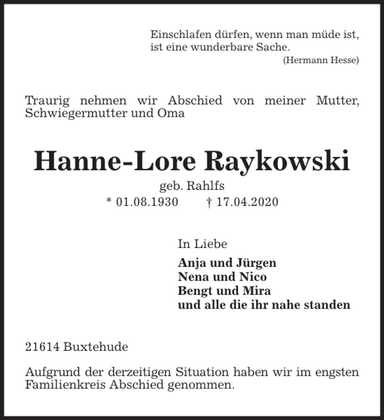 <p>Einschlafen dürfen, wenn man müde ist,<br />ist eine wunderbare Sache.<br />(Hermann Hesse)<br />Traurig nehmen wir Abschied von meiner Mutter, Schwiegermutter und Oma<br />Hanne-Lore Raykowski<br />geb. Rahlfs<br />* 01.08.1930 † 17.04.2020<br />In Liebe<br />Anja und Jürgen<br />Nena und Nico<br />Bengt und Mira<br />und alle die ihr nahe standen<br />21614 Buxtehude</p>
<p>Aufgrund der derzeitigen Situation haben wir im engsten Familienkreis Abschied genommen.</p>