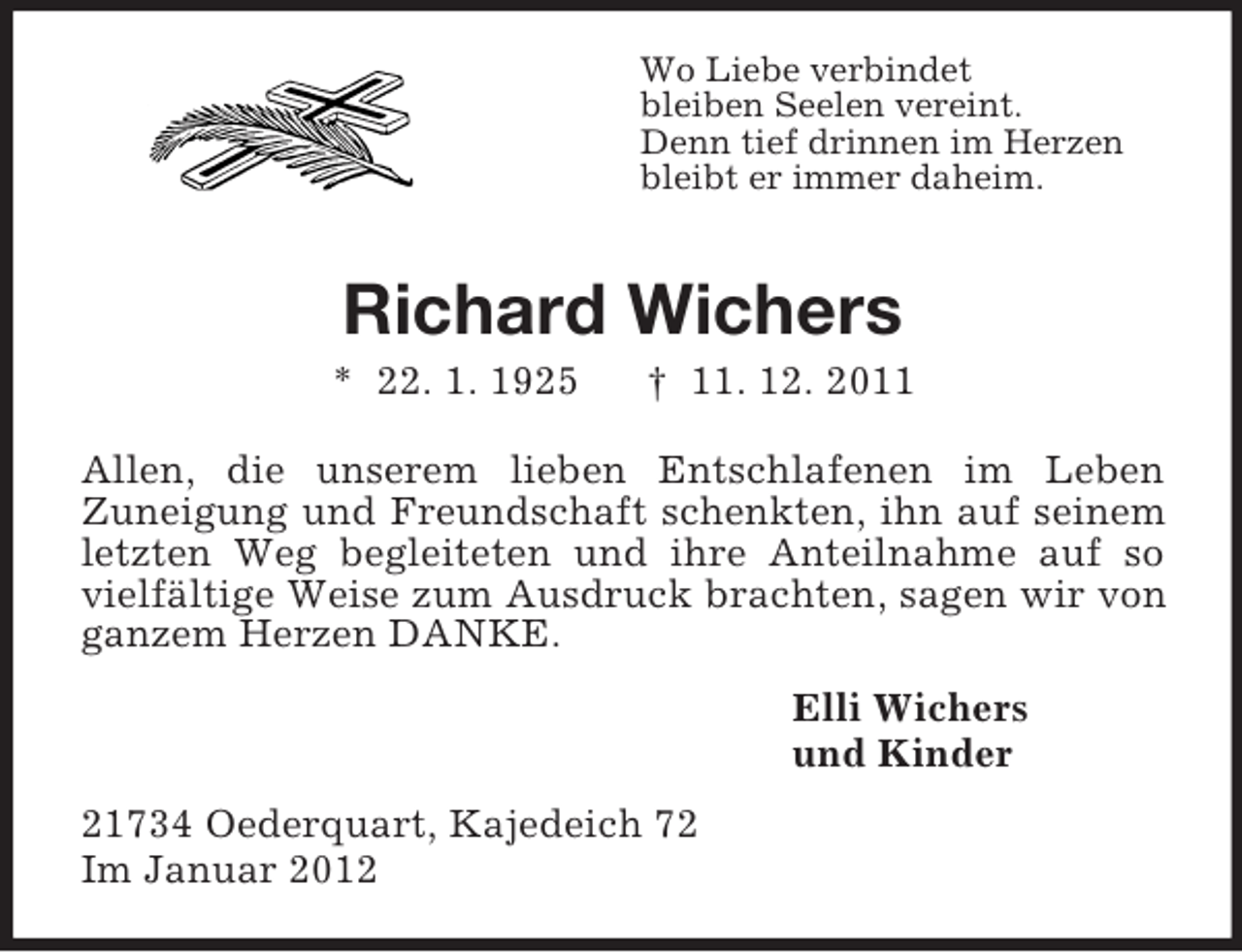 <p>Wo Liebe verbindet<br />bleiben Seelen vereint.<br />Denn tief drinnen im Herzen<br />bleibt er immer daheim.</p><p>Richard Wichers<br />* 22. 1. 1925</p><p>† 11. 12. 2011</p><p>Allen, die unserem lieben Entschlafenen im Leben<br />Zuneigung und Freundschaft schenkten, ihn auf seinem<br />letzten Weg begleiteten und ihre Anteilnahme auf so<br />vielfältige Weise zum Ausdruck brachten, sagen wir von<br />ganzem Herzen DANKE.<br />Elli Wichers<br />und Kinder<br />21734 Oederquart, Kajedeich 72<br />Im Januar 2012</p>