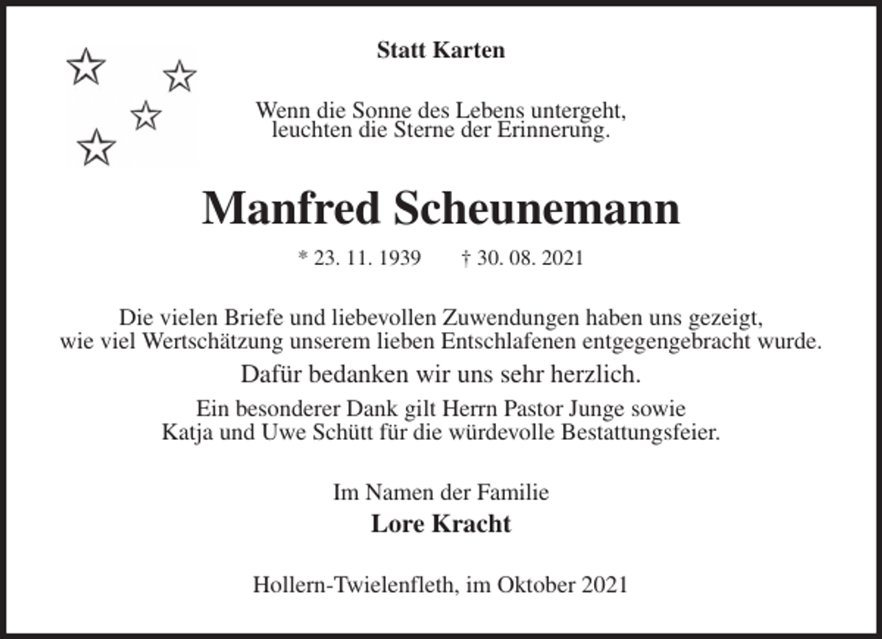 <p>Statt Karten<br />Wenn die Sonne des Lebens untergeht,<br />leuchten die Sterne der Erinnerung.<br />Manfred Scheunemann<br />* 23. 11. 1939 † 30. 08. 2021<br />Die vielen Briefe und liebevollen Zuwendungen haben uns gezeigt,<br />wie viel Wertschätzung unserem lieben Entschlafenen entgegengebracht wurde.<br />Dafür bedanken wir uns sehr herzlich.<br />Ein besonderer Dank gilt Herrn Pastor Junge sowie<br />Katja und Uwe Schütt für die würdevolle Bestattungsfeier.<br />Im Namen der Familie<br />Lore Kracht<br />Hollern-Twielenfleth, im Oktober 2021</p>
