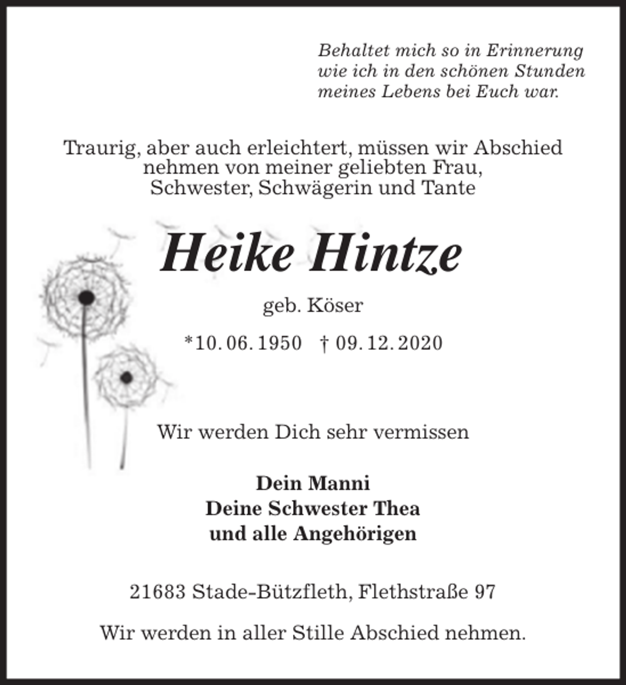 <p>Behaltet mich so in Erinnerung<br />wie ich in den schönen Stunden<br />meines Lebens bei Euch war.<br />Traurig, aber auch erleichtert, müssen wir Abschied nehmen von meiner geliebten Frau,<br />Schwester, Schwägerin und Tante<br />Heike Hintze<br />geb. Köser<br />*10. 06. 1950 † 09. 12. 2020</p>
<p>Wir werden Dich sehr vermissen</p>
<p>Dein Manni<br />Deine Schwester Thea<br />und alle Angehörigen<br />21683 Stade-Bützfleth, Flethstraße 97</p>
<p>Wir werden in aller Stille Abschied nehmen.</p>