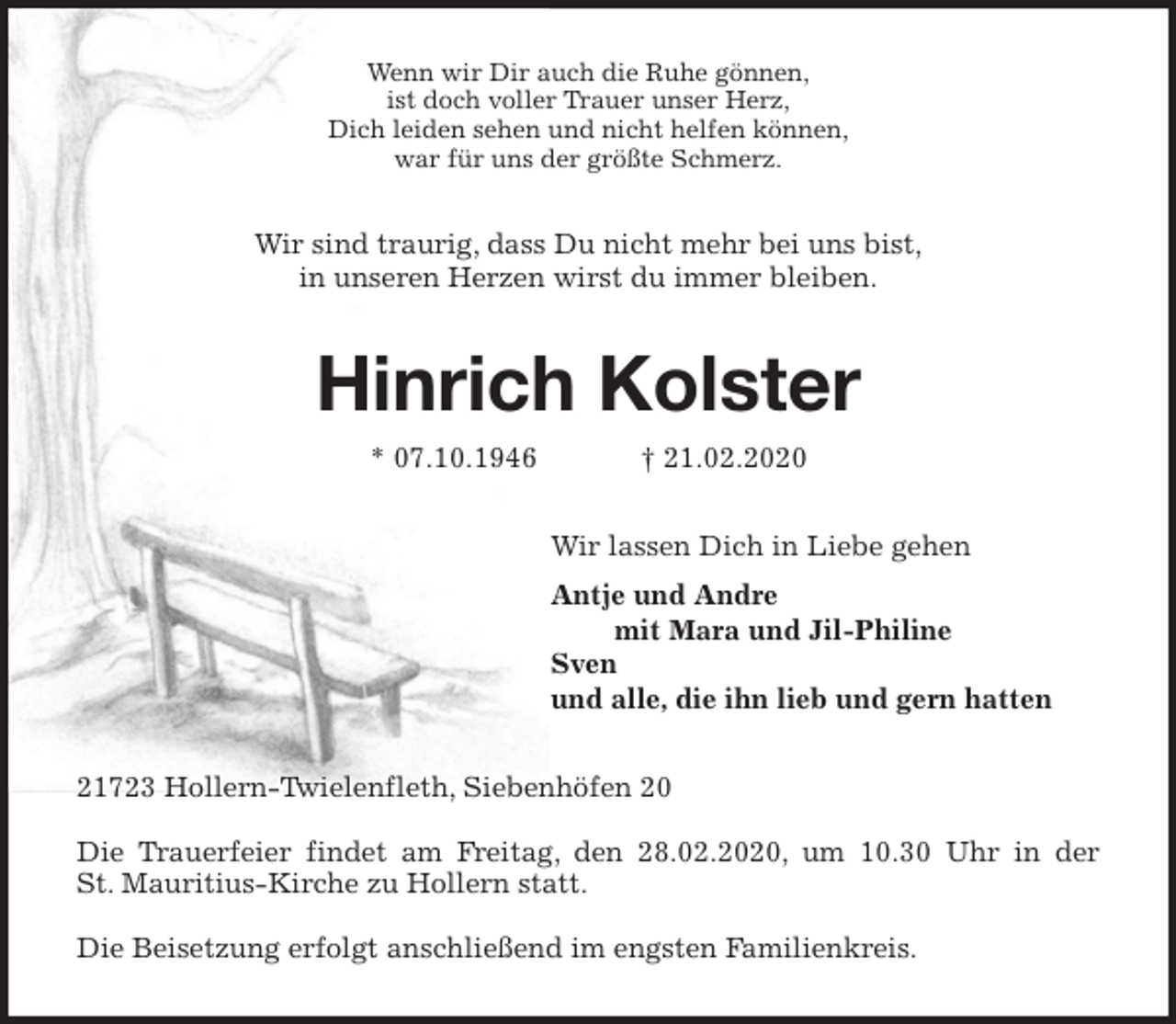 <p>Wenn wir Dir auch die Ruhe gönnen,<br />ist doch voller Trauer unser Herz,<br />Dich leiden sehen und nicht helfen können,<br />war für uns der größte Schmerz.<br />Wir sind traurig, dass Du nicht mehr bei uns bist,<br />in unseren Herzen wirst du immer bleiben.<br />Hinrich Kolster<br />* 07.10.1946 † 21.02.2020<br />Wir lassen Dich in Liebe gehen<br />Antje und Andre<br />mit Mara und Jil-Philine<br />Sven<br />und alle, die ihn lieb und gern hatten<br />21723 Hollern-Twielenfleth, Siebenhöfen 20</p>
<p>Die Trauerfeier findet am Freitag, den 28.02.2020, um 10.30 Uhr in der<br />St. Mauritius-Kirche zu Hollern statt.</p>
<p>Die Beisetzung erfolgt anschließend im engsten Familienkreis.</p>