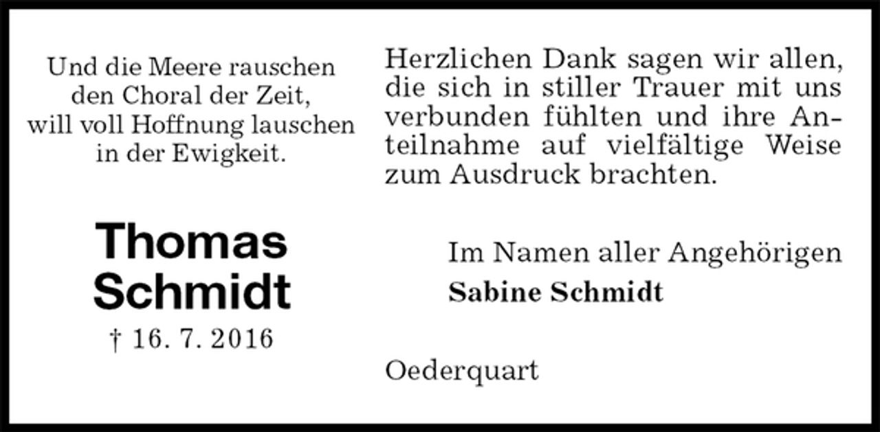 <p>Herzlichen Dank sagen wir allen, die sich in stiller Trauer mit uns verbunden fühlten und ihre Anteilnahme auf vielfältige Weise zum Ausdruck brachten.<br />Im Namen aller Angehörigen<br />Sabine Schmidt<br />Oederquart<br />Und die Meere rauschen<br />den Choral der Zeit,<br />will voll Hoffnung lauschen<br />in der Ewigkeit.</p><p>Thomas<br />Schmidt<br />† 16. 7. 2016</p>