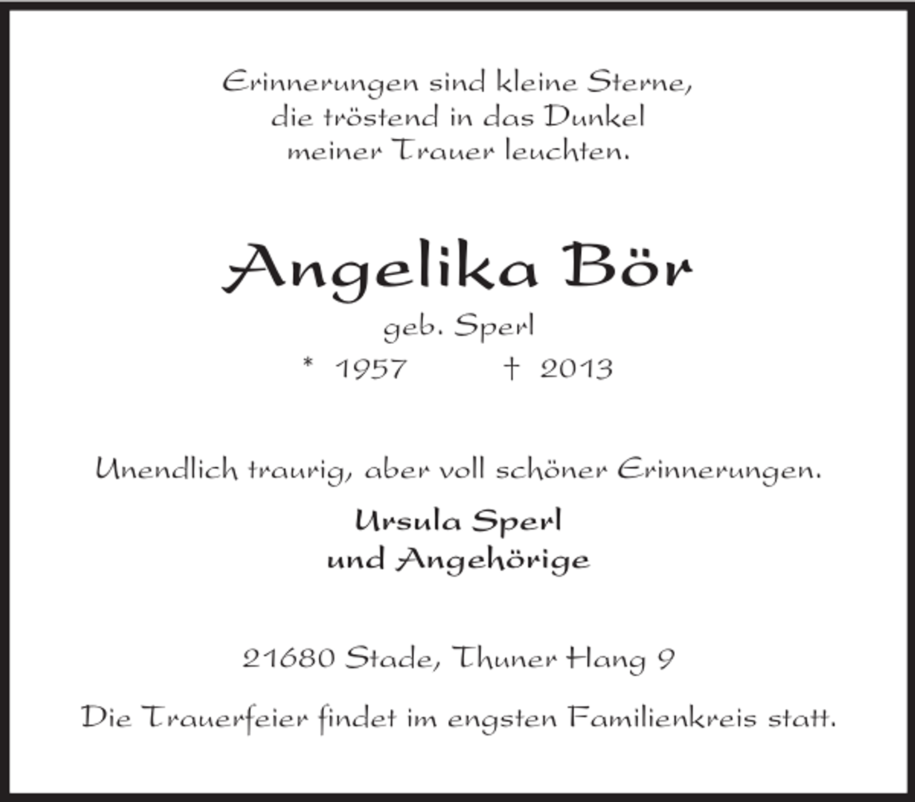 <p>Erinnerungen sind kleine Sterne,<br />die tröstend in das Dunkel<br />meiner Trauer leuchten.</p>
<p>Angelika Bör<br />geb. Sperl<br />* 1957<br />† 2013<br />Unendlich traurig, aber voll schöner Erinnerungen.<br />Ursula Sperl<br />und Angehörige<br />21680 Stade, Thuner Hang 9<br />Die Trauerfeier findet im engsten Familienkreis statt.</p>