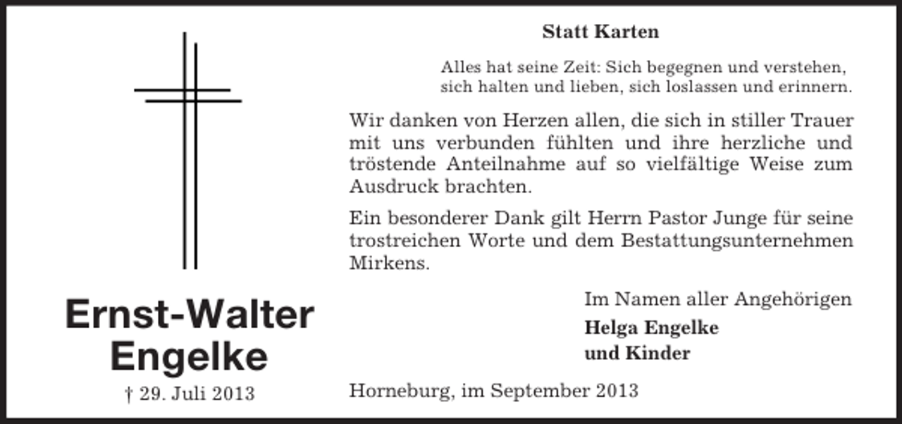 <p>Statt Karten<br />Alles hat seine Zeit: Sich begegnen und verstehen,<br />sich halten und lieben, sich loslassen und erinnern.</p><p>Wir danken von Herzen allen, die sich in stiller Trauer<br />mit uns verbunden fühlten und ihre herzliche und<br />tröstende Anteilnahme auf so vielfältige Weise zum<br />Ausdruck brachten.<br />Ein besonderer Dank gilt Herrn Pastor Junge für seine<br />trostreichen Worte und dem Bestattungsunternehmen<br />Mirkens.</p><p>Ernst-Walter<br />Engelke<br />† 29. Juli 2013</p><p>Im Namen aller Angehörigen<br />Helga Engelke<br />und Kinder<br />Horneburg, im September 2013</p>