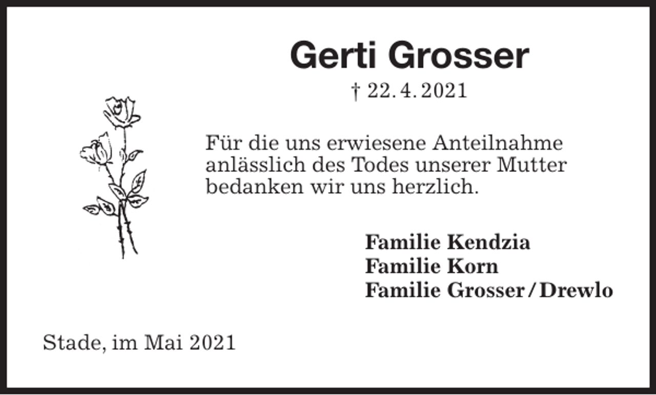 <p>Gerti Grosser<br />† 22. 4. 2021<br />Für die uns erwiesene Anteilnahme<br />anlässlich des Todes unserer Mutter<br />bedanken wir uns herzlich.<br />Familie Kendzia<br />Familie Korn<br />Familie Grosser / Drewlo<br />Stade, im Mai 2021</p>