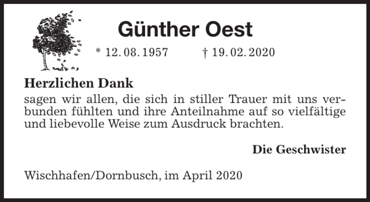 <p>Günther Oest<br />* 12. 08. 1957 † 19. 02. 2020<br />Herzlichen Dank<br />sagen wir allen, die sich in stiller Trauer mit uns verbunden fühlten und ihre Anteilnahme auf so vielfältige und liebevolle Weise zum Ausdruck brachten.<br />Die Geschwister<br />Wischhafen/Dornbusch, im April 2020</p>