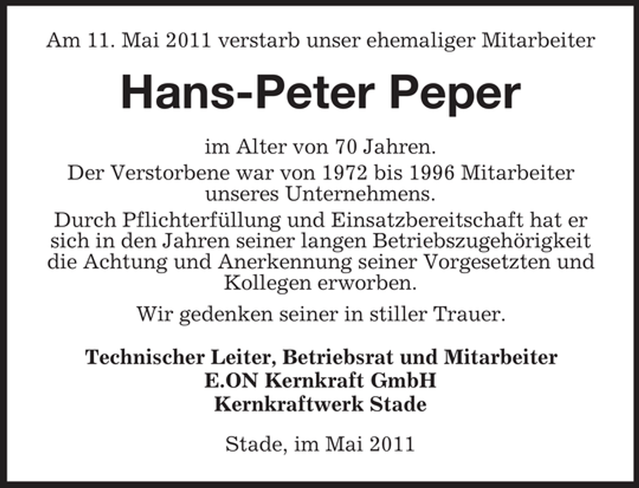 <p>Am 11. Mai 2011 verstarb unser ehemaliger Mitarbeiter</p><p>Hans-Peter Peper<br />im Alter von 70 Jahren. Der Verstorbene war von 1972 bis 1996 Mitarbeiter unseres Unternehmens. Durch Pflichterfüllung und Einsatzbereitschaft hat er sich in den Jahren seiner langen Betriebszugehörigkeit die Achtung und Anerkennung seiner Vorgesetzten und Kollegen erworben. Wir gedenken seiner in stiller Trauer. Technischer Leiter, Betriebsrat und Mitarbeiter E.ON Kernkraft GmbH Kernkraftwerk Stade Stade, im Mai 2011</p>