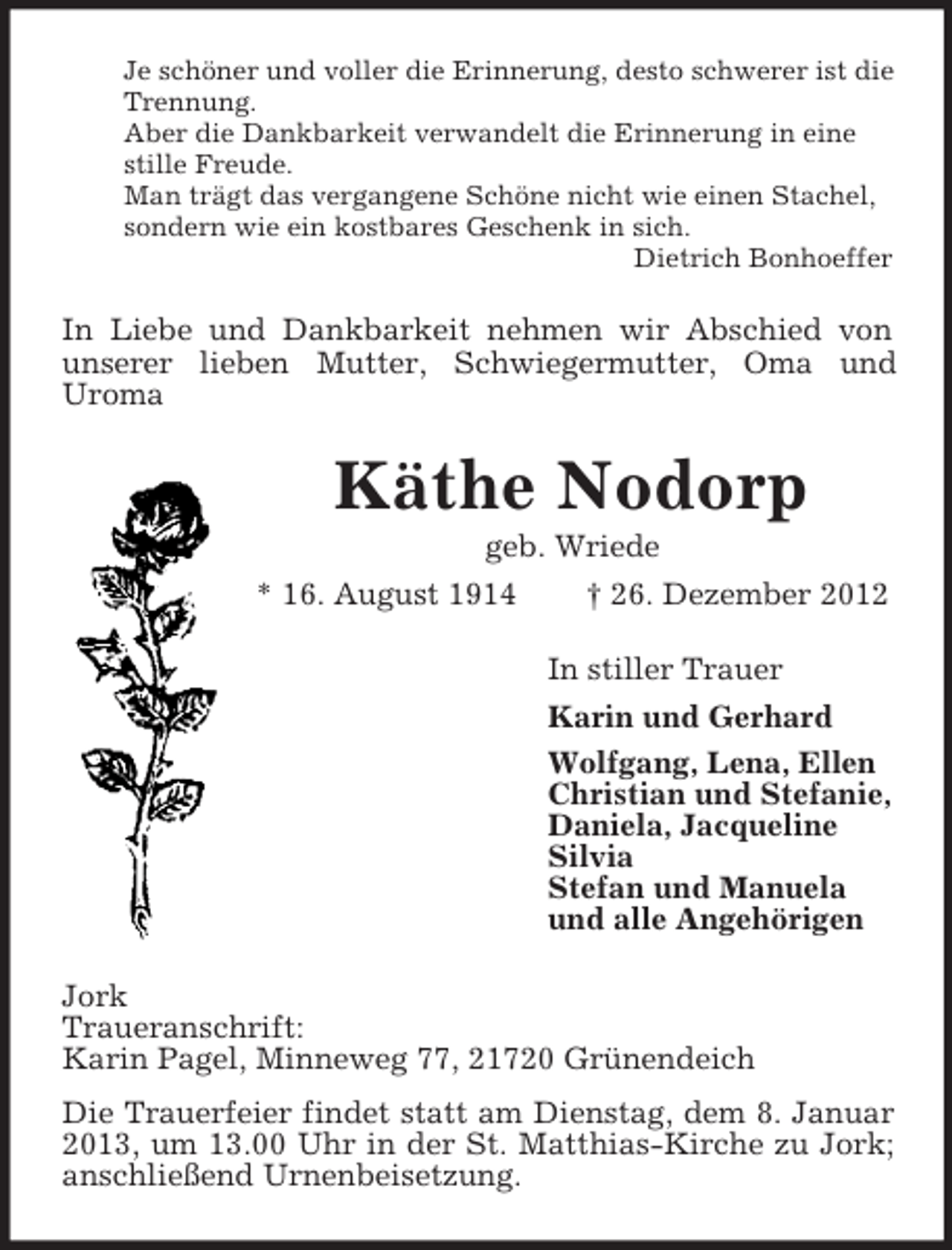 <p>Je schöner und voller die Erinnerung, desto schwerer ist die<br />Trennung.<br />Aber die Dankbarkeit verwandelt die Erinnerung in eine<br />stille Freude.<br />Man trägt das vergangene Schöne nicht wie einen Stachel,<br />sondern wie ein kostbares Geschenk in sich.<br />Dietrich Bonhoeffer</p><p>In Liebe und Dankbarkeit nehmen wir Abschied von<br />unserer lieben Mutter, Schwiegermutter, Oma und<br />Uroma</p><p>Käthe Nodorp<br />geb. Wriede<br />* 16. August 1914<br />† 26. Dezember 2012<br />In stiller Trauer<br />Karin und Gerhard<br />Wolfgang, Lena, Ellen<br />Christian und Stefanie,<br />Daniela, Jacqueline<br />Silvia<br />Stefan und Manuela<br />und alle Angehörigen<br />Jork<br />Traueranschrift:<br />Karin Pagel, Minneweg 77, 21720 Grünendeich<br />Die Trauerfeier findet statt am Dienstag, dem 8. Januar<br />2013, um 13.00 Uhr in der St. Matthias-Kirche zu Jork;<br />anschließend Urnenbeisetzung.</p>