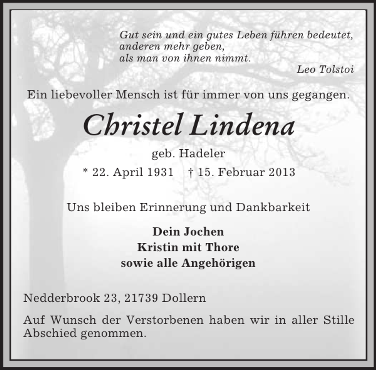 <p>Gut sein und ein gutes Leben führen bedeutet,<br />anderen mehr geben,<br />als man von ihnen nimmt.<br />Leo Tolstoi</p><p>Ein liebevoller Mensch ist für immer von uns gegangen.</p><p>Christel Lindena<br />geb. Hadeler<br />* 22. April 1931</p><p>† 15. Februar 2013</p><p>Uns bleiben Erinnerung und Dankbarkeit<br />Dein Jochen<br />Kristin mit Thore<br />sowie alle Angehörigen<br />Nedderbrook 23, 21739 Dollern<br />Auf Wunsch der Verstorbenen haben wir in aller Stille<br />Abschied genommen.</p>