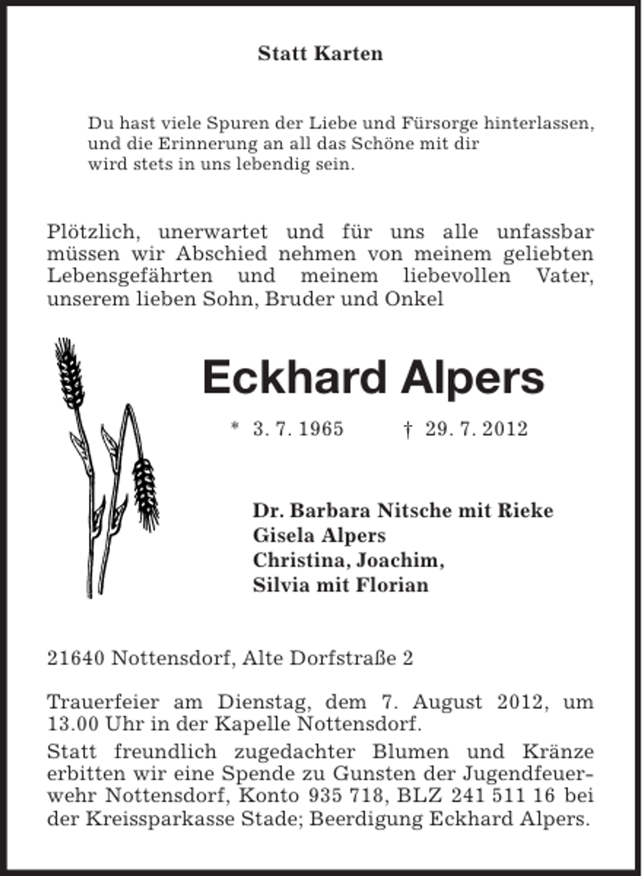 <p>Statt Karten<br />Du hast viele Spuren der Liebe und Fürsorge hinterlassen,<br />und die Erinnerung an all das Schöne mit dir<br />wird stets in uns lebendig sein.<br />Plötzlich, unerwartet und für uns alle unfassbar<br />müssen wir Abschied nehmen von meinem geliebten Lebensgefährten und meinem liebevollen Vater,<br />unserem lieben Sohn, Bruder und Onkel<br />Eckhard Alpers<br />* 3. 7. 1965 † 29. 7. 2012<br />Dr. Barbara Nitsche mit Rieke<br />Gisela Alpers<br />Christina, Joachim,<br />Silvia mit Florian<br />21640 Nottensdorf, Alte Dorfstraße 2</p>
<p>Trauerfeier am Dienstag, dem 7. August 2012, um 13.00 Uhr in der Kapelle Nottensdorf.<br />Statt freundlich zugedachter Blumen und Kränze<br />erbitten wir eine Spende zu Gunsten der Jugendfeuerwehr Nottensdorf, Konto 935 718, BLZ 241 511 16 bei der Kreissparkasse Stade; Beerdigung Eckhard Alpers.</p>