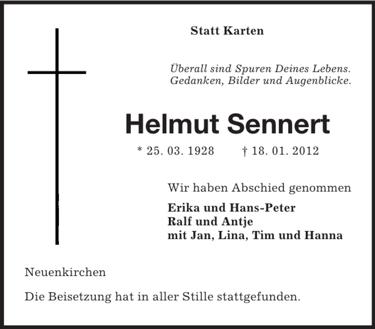 <p>Statt Karten<br />Überall sind Spuren Deines Lebens.<br />Gedanken, Bilder und Augenblicke.<br />Helmut Sennert<br />* 25. 03. 1928 † 18. 01. 2012<br />Wir haben Abschied genommen<br />Erika und Hans-Peter<br />Ralf und Antje<br />mit Jan, Lina, Tim und Hanna<br />Neuenkirchen</p><p>Die Beisetzung hat in aller Stille stattgefunden.</p>