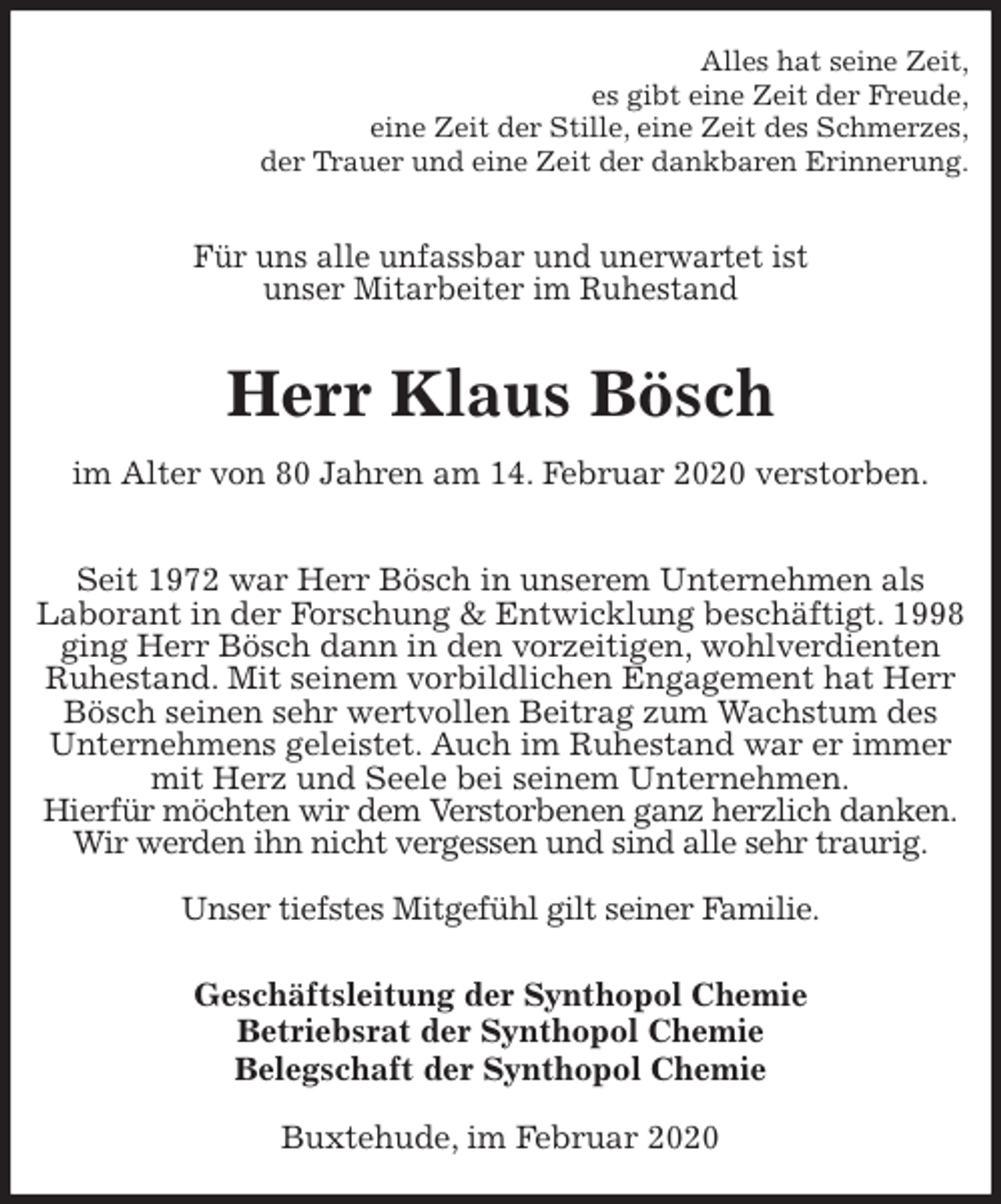 <p>Alles hat seine Zeit,<br />es gibt eine Zeit der Freude,<br />eine Zeit der Stille, eine Zeit des Schmerzes,<br />der Trauer und eine Zeit der dankbaren Erinnerung.<br />Für uns alle unfassbar und unerwartet ist<br />unser Mitarbeiter im Ruhestand<br />Herr Klaus Bösch<br />im Alter von 80 Jahren am 14. Februar 2020 verstorben.<br />Seit 1972 war Herr Bösch in unserem Unternehmen als<br />Laborant in der Forschung &amp; Entwicklung beschäftigt. 1998 ging Herr Bösch dann in den vorzeitigen, wohlverdienten Ruhestand. Mit seinem vorbildlichen Engagement hat Herr Bösch seinen sehr wertvollen Beitrag zum Wachstum des Unternehmens geleistet. Auch im Ruhestand war er immer mit Herz und Seele bei seinem Unternehmen.<br />Hierfür möchten wir dem Verstorbenen ganz herzlich danken.<br />Wir werden ihn nicht vergessen und sind alle sehr traurig.</p>
<p>Unser tiefstes Mitgefühl gilt seiner Familie.<br />Geschäftsleitung der Synthopol Chemie<br />Betriebsrat der Synthopol Chemie<br />Belegschaft der Synthopol Chemie<br />Buxtehude, im Februar 2020</p>