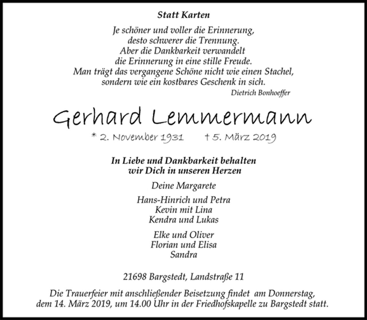 <p>Statt Karten<br />Je schöner und voller die Erinnerung,<br />desto schwerer die Trennung.<br />Aber die Dankbarkeit verwandelt<br />die Erinnerung in eine stille Freude.<br />Man trägt das vergangene Schöne nicht wie einen Stachel,<br />sondern wie ein kostbares Geschenk in sich.<br />Dietrich Bonhoeffer<br />Gerhard Lemmermann<br />* 2. November 1931 † 5. März 2019<br />In Liebe und Dankbarkeit behalten<br />wir Dich in unseren Herzen<br />Deine Margarete<br />Hans-Hinrich und Petra<br />Kevin mit Lina<br />Kendra und Lukas<br />Elke und Oliver<br />Florian und Elisa<br />Sandra<br />21698 Bargstedt, Landstraße 11<br />Die Trauerfeier mit anschließender Beisetzung findet am Donnerstag,<br />dem 14. März 2019, um 14.00 Uhr in der Friedhofskapelle zu Bargstedt statt.</p>