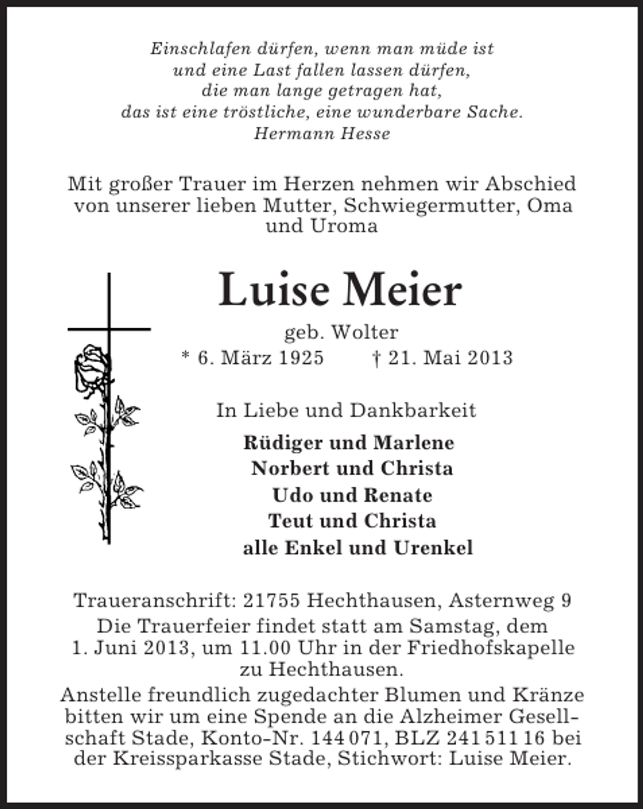 <p>Einschlafen dürfen, wenn man müde ist<br />und eine Last fallen lassen dürfen,<br />die man lange getragen hat,<br />das ist eine tröstliche, eine wunderbare Sache.<br />Hermann Hesse<br />Mit großer Trauer im Herzen nehmen wir Abschied<br />von unserer lieben Mutter, Schwiegermutter, Oma<br />und Uroma<br />Luise Meier<br />geb. Wolter<br />* 6. März 1925 † 21. Mai 2013<br />In Liebe und Dankbarkeit<br />Rüdiger und Marlene<br />Norbert und Christa<br />Udo und Renate<br />Teut und Christa<br />alle Enkel und Urenkel<br />Traueranschrift: 21755 Hechthausen, Asternweg 9<br />Die Trauerfeier findet statt am Samstag, dem<br />1. Juni 2013, um 11.00 Uhr in der Friedhofskapelle<br />zu Hechthausen.<br />Anstelle freundlich zugedachter Blumen und Kränze bitten wir um eine Spende an die Alzheimer Gesellschaft Stade, Konto-Nr. 144 071, BLZ 241 511 16 bei<br />der Kreissparkasse Stade, Stichwort: Luise Meier.</p>