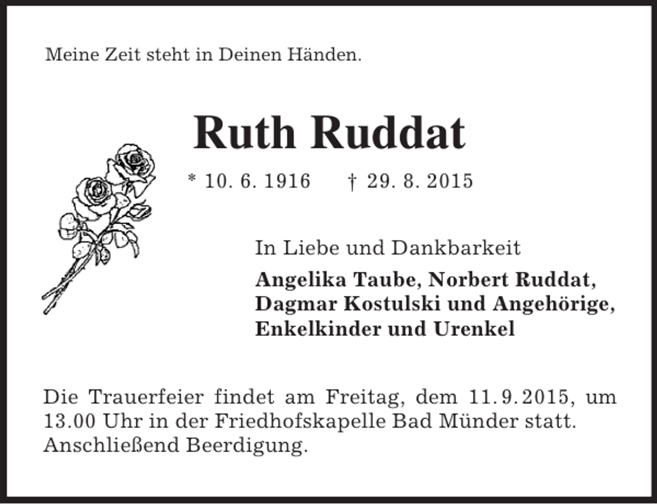 <p>Meine Zeit steht in Deinen Händen.<br />Ruth Ruddat<br />* 10. 6. 1916 † 29. 8. 2015<br />In Liebe und Dankbarkeit<br />Angelika Taube, Norbert Ruddat,<br />Dagmar Kostulski und Angehörige,<br />Enkelkinder und Urenkel<br />Die Trauerfeier findet am Freitag, dem 11. 9. 2015, um 13.00 Uhr in der Friedhofskapelle Bad Münder statt.<br />Anschließend Beerdigung.</p>