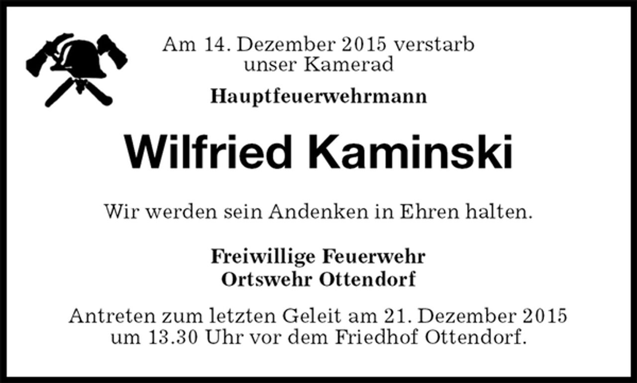 <p>Am 14. Dezember 2015 verstarb<br />unser Kamerad<br />Hauptfeuerwehrmann<br />Wilfried Kaminski<br />Wir werden sein Andenken in Ehren halten.<br />Freiwillige Feuerwehr<br />Ortswehr Ottendorf<br />Antreten zum letzten Geleit am 21. Dezember 2015<br />um 13.30 Uhr vor dem Friedhof Ottendorf.</p>