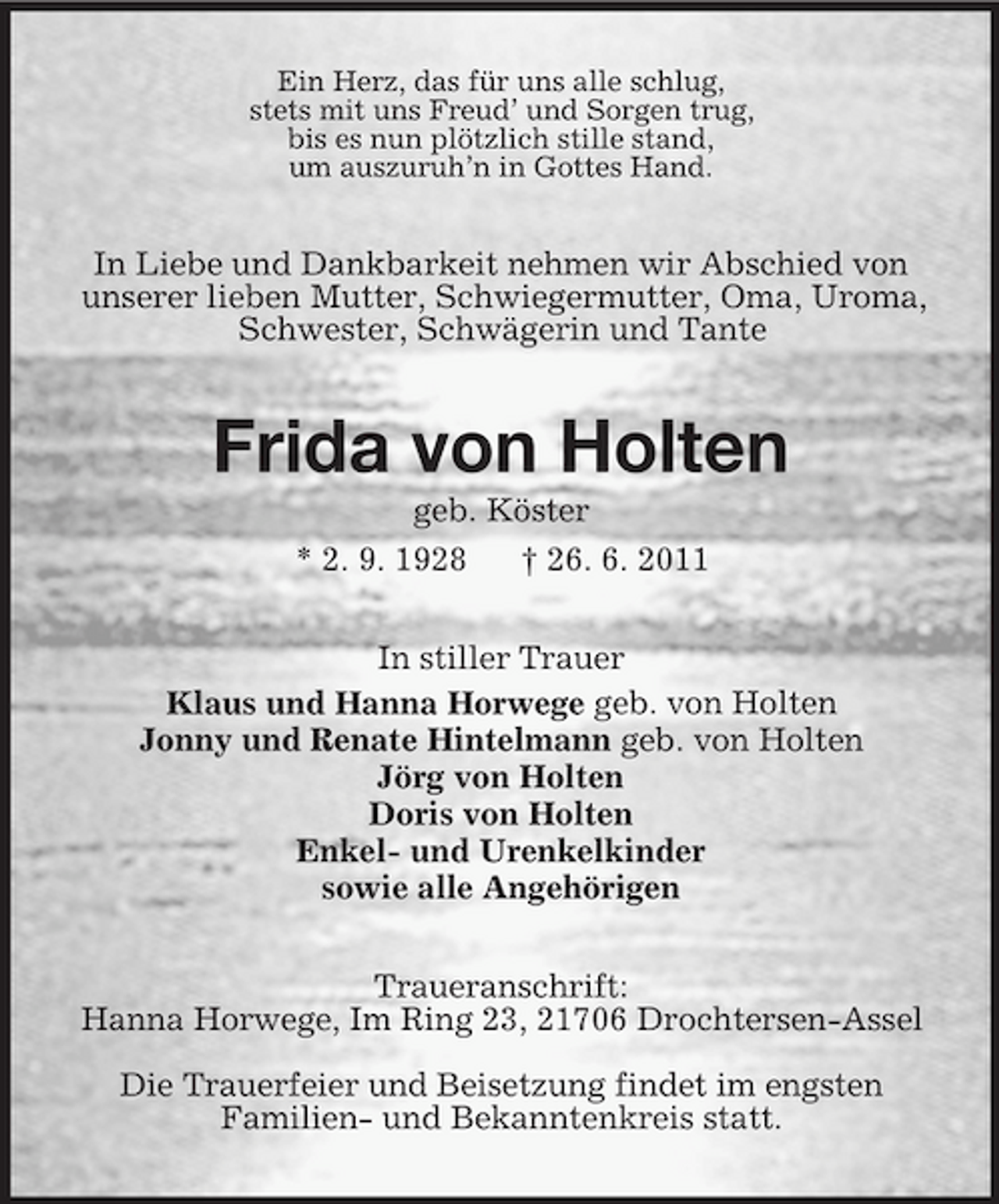 <p>Ein Herz, das für uns alle schlug,<br />stets mit uns Freud’ und Sorgen trug,<br />bis es nun plötzlich stille stand,<br />um auszuruh’n in Gottes Hand.<br />In Liebe und Dankbarkeit nehmen wir Abschied von unserer lieben Mutter, Schwiegermutter, Oma, Uroma, Schwester, Schwägerin und Tante<br />Frida von Holten<br />geb. Köster<br />* 2. 9. 1928 † 26. 6. 2011<br />In stiller Trauer<br />Klaus und Hanna Horwege geb. von Holten<br />Jonny und Renate Hintelmann geb. von Holten<br />Jörg von Holten<br />Doris von Holten<br />Enkel- und Urenkelkinder<br />sowie alle Angehörigen<br />Traueranschrift:<br />Hanna Horwege, Im Ring 23, 21706 Drochtersen-Assel</p><p>Die Trauerfeier und Beisetzung findet im engsten<br />Familien- und Bekanntenkreis statt.</p>