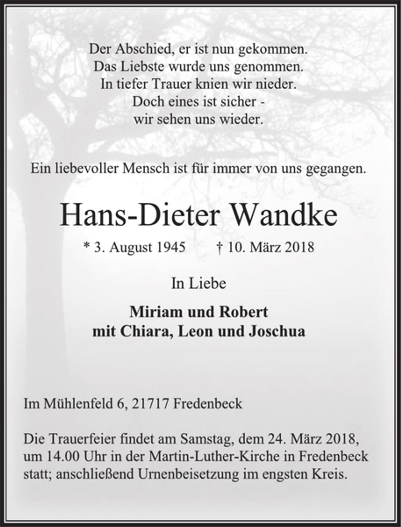 <p>Der Abschied, er ist nun gekommen.<br />Das Liebste wurde uns genommen.<br />In tiefer Trauer knien wir nieder.<br />Doch eines ist sicher -<br />wir sehen uns wieder.<br />Ein liebevoller Mensch ist für immer von uns gegangen.<br />Hans-Dieter Wandke<br />* 3. August 1945 † 10. März 2018<br />In Liebe<br />Miriam und Robert<br />mit Chiara, Leon und Joschua<br />Im Mühlenfeld 6, 21717 Fredenbeck<br />Die Trauerfeier findet am Samstag, dem 24. März 2018,<br />um 14.00 Uhr in der Martin-Luther-Kirche in Fredenbeck<br />statt; anschließend Urnenbeisetzung im engsten Kreis.</p>