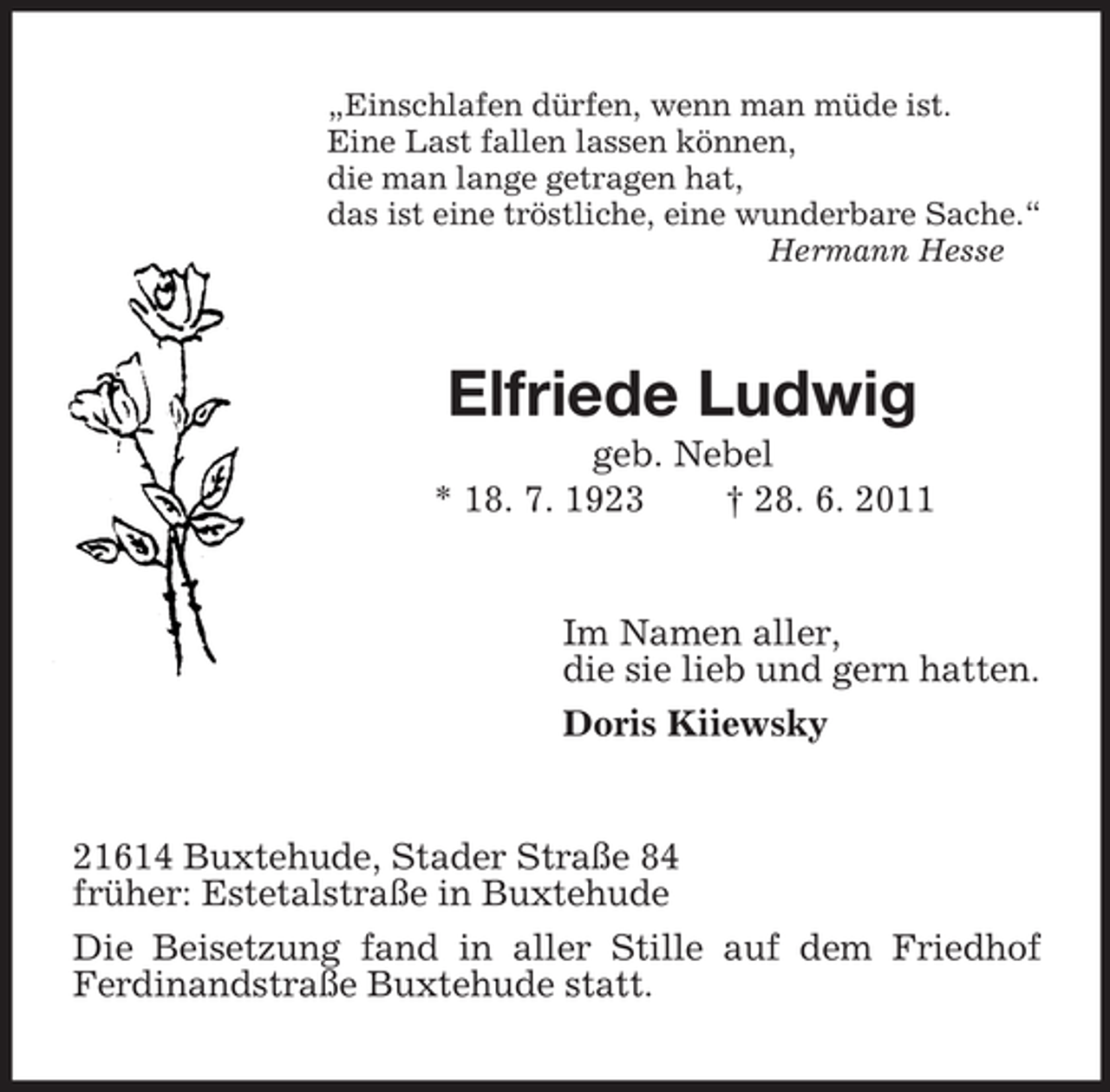 <p>„Einschlafen dürfen, wenn man müde ist.<br />Eine Last fallen lassen können,<br />die man lange getragen hat,<br />das ist eine tröstliche, eine wunderbare Sache.“<br />Hermann Hesse</p><p>Elfriede Ludwig<br />geb. Nebel<br />* 18. 7. 1923<br />† 28. 6. 2011</p><p>Im Namen aller,<br />die sie lieb und gern hatten.<br />Doris Kiiewsky</p><p>21614 Buxtehude, Stader Straße 84<br />früher: Estetalstraße in Buxtehude<br />Die Beisetzung fand in aller Stille auf dem Friedhof<br />Ferdinandstraße Buxtehude statt.</p>