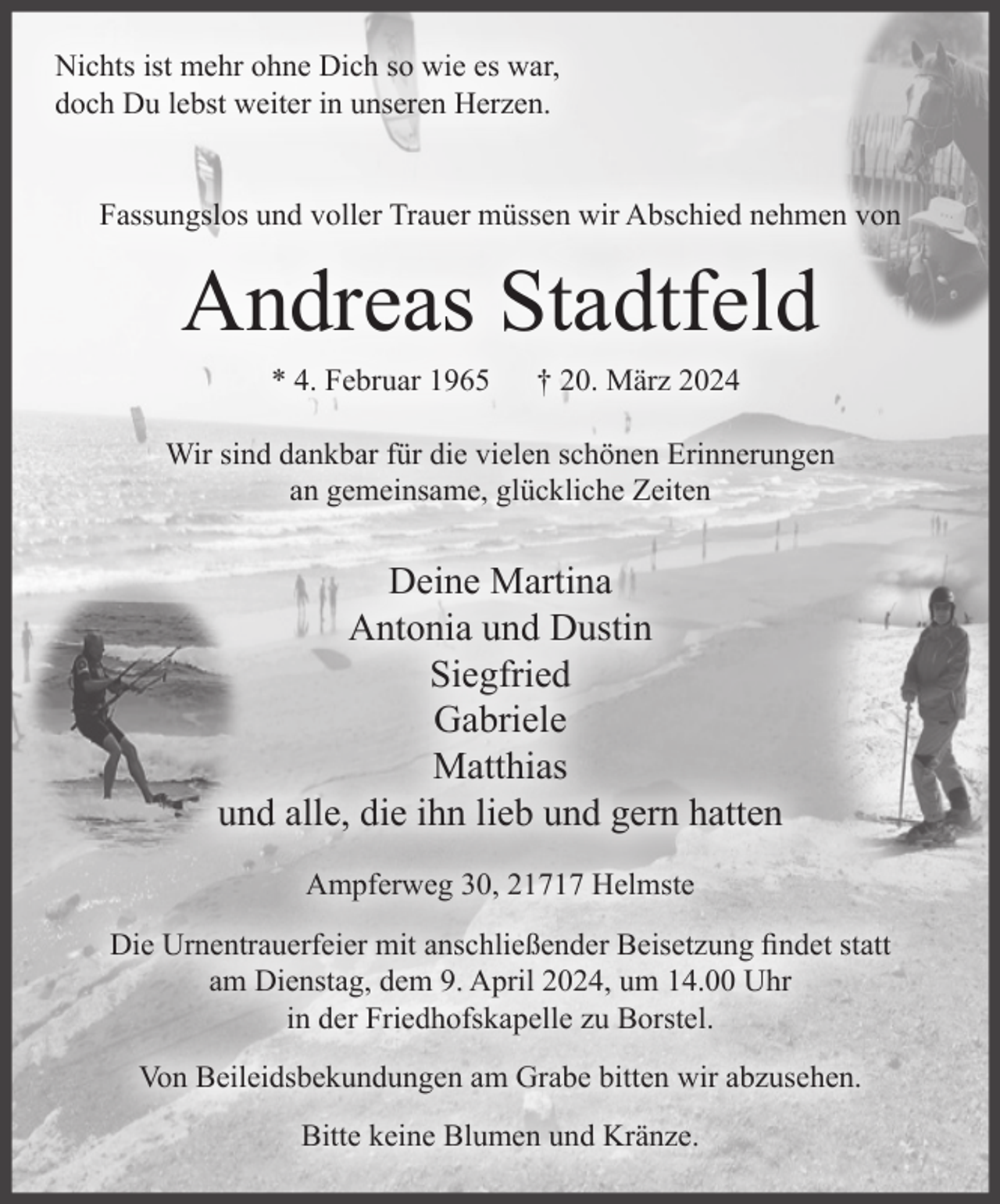 <p>Nichts ist mehr ohne Dich so wie es war,<br />doch Du lebst weiter in unseren Herzen.<br />Fassungslos und voller Trauer müssen wir Abschied nehmen von<br />Andreas Stadtfeld<br />* 4. Februar 1965 † 20. März 2024<br />Wir sind dankbar für die vielen schönen Erinnerungen<br />an gemeinsame, glückliche Zeiten<br />Deine Martina<br />Antonia und Dustin<br />Siegfried<br />Gabriele<br />Matthias<br />und alle, die ihn lieb und gern hatten<br />Ampferweg 30, 21717 Helmste<br />Die Urnentrauerfeier mit anschließender Beisetzung findet statt am Dienstag,<br />dem 9. April 2024, um 14.00 Uhr in der Friedhofskapelle zu Borstel.<br />Von Beileidsbekundungen am Grabe bitten wir abzusehen.<br />Bitte keine Blumen und Kränze.</p>