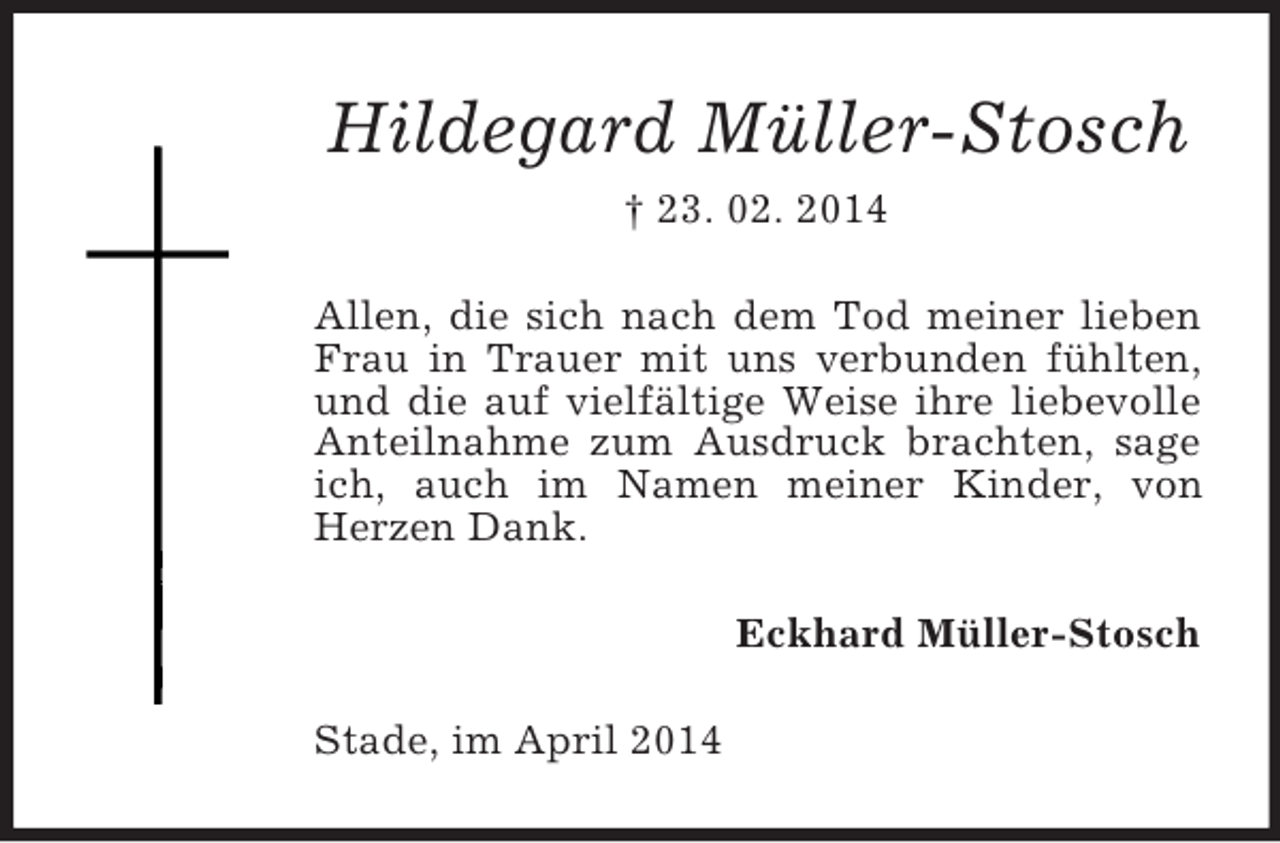 <p>Hildegard Müller-Stosch<br />† 23. 02. 2014<br />Allen, die sich nach dem Tod meiner lieben Frau in Trauer mit uns verbunden fühlten, und die auf vielfältige Weise ihre liebevolle Anteilnahme zum Ausdruck brachten, sage ich, auch im Namen meiner Kinder, von Herzen Dank.<br />Eckhard Müller-Stosch<br />Stade, im April 2014</p>