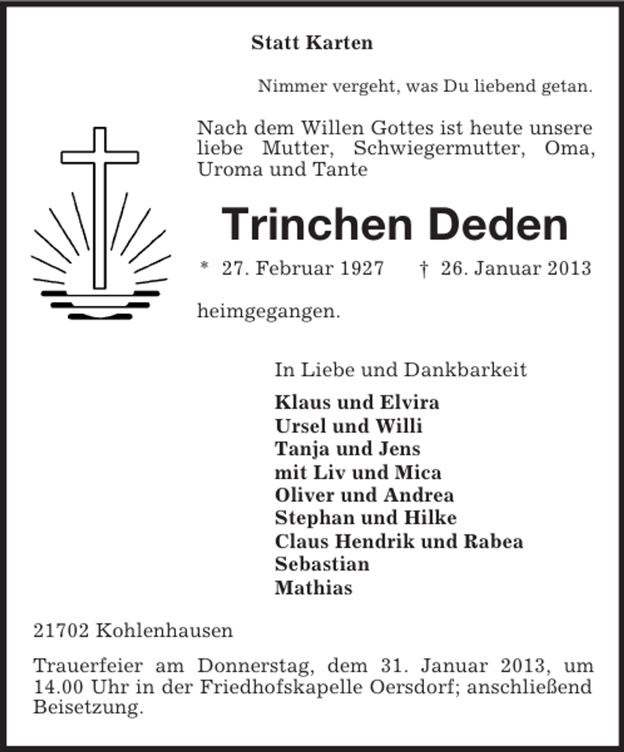 <p>Statt Karten<br />Nimmer vergeht, was Du liebend getan.</p><p>Nach dem Willen Gottes ist heute unsere<br />liebe Mutter, Schwiegermutter, Oma,<br />Uroma und Tante</p><p>Trinchen Deden<br />* 27. Februar 1927</p><p>† 26. Januar 2013</p><p>heimgegangen.<br />In Liebe und Dankbarkeit<br />Klaus und Elvira<br />Ursel und Willi<br />Tanja und Jens<br />mit Liv und Mica<br />Oliver und Andrea<br />Stephan und Hilke<br />Claus Hendrik und Rabea<br />Sebastian<br />Mathias<br />21702 Kohlenhausen<br />Trauerfeier am Donnerstag, dem 31. Januar 2013, um<br />14.00 Uhr in der Friedhofskapelle Oersdorf; anschließend<br />Beisetzung.</p>