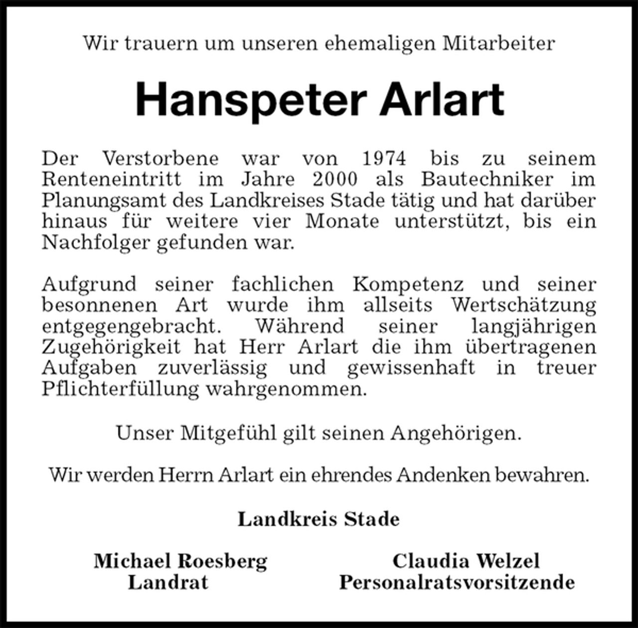 <p>Wir trauern um unseren ehemaligen Mitarbeiter<br />Hanspeter Arlart<br />Der Verstorbene war von 1974 bis zu seinem<br />Renteneintritt im Jahre 2000 als Bautechniker im<br />Planungsamt des Landkreises Stade tätig und hat darüber<br />hinaus für weitere vier Monate unterstützt, bis ein<br />Nachfolger gefunden war.</p><p>Aufgrund seiner fachlichen Kompetenz und seiner<br />besonnenen Art wurde ihm allseits Wertschätzung<br />entgegengebracht. Während seiner langjährigen<br />Zugehörigkeit hat Herr Arlart die ihm übertragenen<br />Aufgaben zuverlässig und gewissenhaft in treuer<br />Pflichterfüllung wahrgenommen.<br />Unser Mitgefühl gilt seinen Angehörigen.</p><p>Wir werden Herrn Arlart ein ehrendes Andenken bewahren.<br />Landkreis Stade</p><p>Michael Roesberg Claudia Welzel<br />Landrat Personalratsvorsitzende</p>